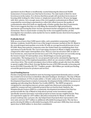 apartment stock in Miami is insufficiently counterbalancing the distressed 30,000
homeowners from just last year that had to foreclose. The state lands in third for most
foreclosures in the nation. It is obvious that these people will need short term means of
housing while looking for other homes or simply just cannot afford a 30-year mortgage
with their salaries. Sure enough, many of the oversupplied condominiums in Miami have
responded by converting to apartments to reflect this offset, however the quality of
condominiums when first built are significantly of better quality than that of apartments.
This in turn suggests that they are only filling the demand for high-priced luxury
apartments and leaving the lower-income apartment market untapped as it steadily builds
momentum. There is much lender scrutiny due to the oversupplied market, yet this
investigation has unveiled a niche market for low to middle-income short-term housing for
minorities in Miami.
Profitable Retail
With an area of more than 5,000 square miles, and a population surpassing 5.5 million
full‐time residents, South Florida is one of the largest consumer markets in the US. Miami is
the seventh largest metropolitan area in the US with an average household income of over
$72,000. Many international companies enter the United States by establishing their first
operations in South Florida. The cost of operating a business in Miami is highly competitive
compared to other major metropolitan areas. There is a low tax structure with no state or
local income tax, and corporate income tax is just 5.5%. Property taxes are currently among
the lowest of major US metropolitan areas. Retail hinges on income generating
communities. The buying power for our proposed retail can be calculated by figuring out
the catchment area of the employed population, which we can assume is within a radius of
a two-hour drive. This would encompass close to three million people who have the ability
to spend roughly 30% of their Average Median Income of $55,900 annually on housing and
leaves $33,540/12months=$2,795 * 3 million people = $8.4 Billion per month just floating
around the general area for products and services.
Local Funding Sources
Florida is being federally funded to meet its housing requirement demands and as a result
has created several services to distribute allocated funding to developers. The City of Miami
requires a minimum of 15% of units within a 10-mile radius to be affordable. The Economic
Development Department created a Community Development Entity (CDE) for purposes of
applying and allocating New Markets Tax Credits (NMTC). The NMTC program is
recognized for steering low interest, private capital into distressed communities to acquire
capital for commercial and residential projects that are hard to fund. Similarly, the
Hampton Roads Venture (HRV) is a community development investment firm that has
partnered with the City of Miami to help attract private sector investment capital,
specifically towards innovative real estate projects in lower income neighborhoods. They
are expected to apply for a $75 million allocation exclusively for Miami in which this
project could tap into. Last year, the city helped fund 10 projects that represented 1,104
new units and over $277 million in additional affordable housing projects. The city has a
goal to develop $1 billion in affordable housing by 2010, and since 2000, they have already
spent close to $600 million to show their commitment.
 
