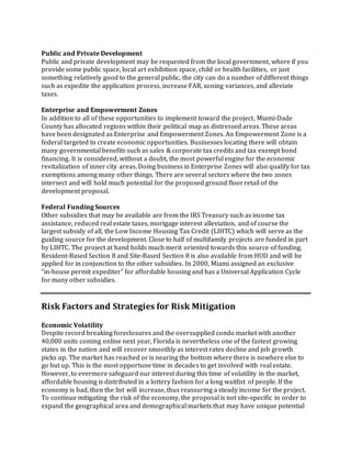 Public and Private Development
Public and private development may be requested from the local government, where if you
provide some public space, local art exhibition space, child or health facilities, or just
something relatively good to the general public, the city can do a number of different things
such as expedite the application process, increase FAR, zoning variances, and alleviate
taxes.
Enterprise and Empowerment Zones
In addition to all of these opportunities to implement toward the project, Miami‐Dade
County has allocated regions within their political map as distressed areas. These areas
have been designated as Enterprise and Empowerment Zones. An Empowerment Zone is a
federal targeted to create economic opportunities. Businesses locating there will obtain
many governmental benefits such as sales & corporate tax credits and tax exempt bond
financing. It is considered, without a doubt, the most powerful engine for the economic
revitalization of inner city areas. Doing business in Enterprise Zones will also qualify for tax
exemptions among many other things. There are several sectors where the two zones
intersect and will hold much potential for the proposed ground floorretail of the
development proposal.
Federal Funding Sources
Other subsidies that may be available are from the IRS Treasury such as income tax
assistance, reduced real estate taxes, mortgage interest alleviation, and of course the
largest subsidy of all, the Low Income Housing Tax Credit (LIHTC) which will serve as the
guiding source for the development. Close to half of multifamily projects are funded in part
by LIHTC. The project at hand holds much merit oriented towards this source of funding.
Resident-Based Section 8 and Site-Based Section 8 is also available from HUD and will be
applied for in conjunction to the other subsidies. In 2000, Miami assigned an exclusive
“in‐house permit expediter” for affordable housing and has a Universal Application Cycle
for many other subsidies.
Risk Factors and Strategies for Risk Mitigation
Economic Volatility
Despite record breaking foreclosures and the oversupplied condo market with another
40,000 units coming online next year, Florida is nevertheless one of the fastest growing
states in the nation and will recover smoothly as interest rates decline and job growth
picks up. The market has reached or is nearing the bottom where there is nowhere else to
go but up. This is the most opportune time in decades to get involved with real estate.
However, to evermore safeguard our interest during this time of volatility in the market,
affordable housing is distributed in a lottery fashion for a long waitlist of people. If the
economy is bad, then the list will increase, thus reassuring a steady income for the project.
To continue mitigating the risk of the economy, the proposal is not site-specific in order to
expand the geographical area and demographical markets that may have unique potential
 