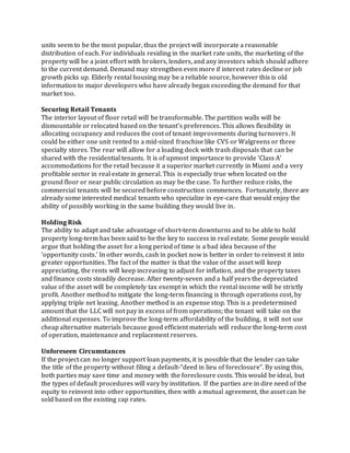 units seem to be the most popular, thus the project will incorporate a reasonable
distribution of each. For individuals residing in the market rate units, the marketing of the
property will be a joint effort with brokers, lenders, and any investors which should adhere
to the current demand. Demand may strengthen even more if interest rates decline or job
growth picks up. Elderly rental housing may be a reliable source, however this is old
information to major developers who have already began exceeding the demand for that
market too.
Securing Retail Tenants
The interior layout of floor retail will be transformable. The partition walls will be
dismountable or relocated based on the tenant’s preferences. This allows flexibility in
allocating occupancy and reduces the cost of tenant improvements during turnovers. It
could be either one unit rented to a mid-sized franchise like CVS or Walgreens or three
specialty stores. The rear will allow for a loading dock with trash disposals that can be
shared with the residential tenants. It is of upmost importance to provide ‘Class A’
accommodations for the retail because it a superior market currently in Miami and a very
profitable sector in real estate in general. This is especially true when located on the
ground floor or near public circulation as may be the case. To further reduce risks, the
commercial tenants will be secured before construction commences. Fortunately, there are
already some interested medical tenants who specialize in eye-care that would enjoy the
ability of possibly working in the same building they would live in.
Holding Risk
The ability to adapt and take advantage of short‐term downturns and to be able to hold
property long‐term has been said to be the key to success in real estate. Some people would
argue that holding the asset for a long period of time is a bad idea because of the
‘opportunity costs.’ In other words, cash in pocket now is better in order to reinvest it into
greater opportunities. The fact of the matter is that the value of the asset will keep
appreciating, the rents will keep increasing to adjust for inflation, and the property taxes
and finance costs steadily decrease. After twenty-seven and a half years the depreciated
value of the asset will be completely tax exempt in which the rental income will be strictly
profit. Another method to mitigate the long-term financing is through operations cost, by
applying triple net leasing. Another method is an expense stop. This is a predetermined
amount that the LLC will not pay in excess of from operations; the tenant will take on the
additional expenses. To improve the long-term affordability of the building, it will not use
cheap alternative materials because good efficient materials will reduce the long-term cost
of operation, maintenance and replacement reserves.
Unforeseen Circumstances
If the project can no longer support loan payments, it is possible that the lender can take
the title of the property without filing a default‐“deed in lieu of foreclosure”. By using this,
both parties may save time and money with the foreclosure costs. This would be ideal, but
the types of default procedures will vary by institution. If the parties are in dire need of the
equity to reinvest into other opportunities, then with a mutual agreement, the asset can be
sold based on the existing cap rates.
 