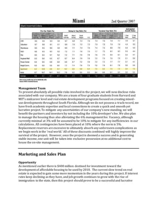 Management Team
To present absolutely all possible risks involved in the project, we will now disclose risks
associated with our company. We are a team of four graduate students from Harvard and
MIT’s midcareer level and real estate development programs focused on creating mixed-
use developments throughout South Florida. Although we do not possess a track record, we
have fresh academic expertise and local connections to create a quick and smooth yet
lucrative project. To mitigate any uncertainties of our company’s new standing, we will
benefit the partners and investors by not including the 10% developer’s fee. We also plan
to manage the housing thus also alleviating the 6% management fee. Vacancy, although
currently minimal at 3% will be assumed to be 10% to mitigate for any inefficiencies in our
calculations. All contingencies have been placed at 10% where the norm is 5%.
Replacement reserves are excessive to ultimately absorb any unforeseen complications as
we begin work in the ‘real world.’ All of these discounts combined will highly improve the
survival of the project. However, once the project is deemed a success and is generating
stable income, one unit will be taken into exclusive possession at no additional cost to
house the on-site management.
Marketing and Sales Plan
Opportunity
As mentioned earlier there is $400 million destined for investment toward the
development of affordable housing to be used by 2010. The current slow trend on real
estate is expected to gain some more momentum in the years during this project. If interest
rates keep declining as they have, and job growth continues to grow with the rise of
immigration to the state, then this project should prove to be a successful and lucrative
 