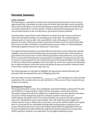 Executive Summary
Letter of Intent
The following is a solicitation to land owners whom may be interested in a joint venture
opportunity with a developer in order to get rid of their land and make some extra profit.
The proposal will depict a researched development opportunity within the South Florida
real estate market that is not site-specific. Despite economical housing trends, there are
several niche markets in the area that have a great deal of unique potential.
A partnership is requested from the landowner in which they will receive a preferred
return that should exceed the current asking price of the land. The underlining and
ultimate goal is to have as little risk as possible for each of the players. To do this we
propose to create a 501(c) tax-exempt corporation to better secure our financial hurdles.
The project can either be held for an undetermined amount of time or sold immediately
following completion based on the landowner’s discretion.
If accepted, all documentation associated with the land will be used to determine subsidy
eligibility and environmental testing. Upon passing approval, the value of the land plus a
guaranteed 12% annual rate of return will be guaranteed to the landowner. At any point
before construction the landowner may pull out if not satisfied. If continued, the land will
be used as a down payment for the construction loan. If the proposal makes it to this stage,
it will have endured strict guidelines that even with the worst-case scenario of bankruptcy,
the to-date investment toward the project should by all means exceed the collateral owed
to the lender and the landowner may cash-out.
The following pages are intended to highlight the appropriate market demands and
potential risks accompanied by ways of mitigating that risk.
The same letter has been submitted to ____________________ to be distributed to other possible
landowners. We can only select one site, and time is of the essence. Please respond at your
earliest convenience.
Development Proposal
The proposed project is a four story multifamily apartment building comprised of 24 units
and 10,000 sq. ft of ground floor retail. It will be of modular construction with the
foundation prepared to allow for additions or modifications over time. Based on the latest
research, it will be designed to appeal to a Hispanic market. So that we do not
underestimate the impact of the current down market, we propose all of the residential
units to be affordable for low-income families. This will make the project eligible for
reimbursement of up to 100% of the construction cost. As the market analysis will explain,
there is a long wait list for affordable housing which will guarantee occupancy in our
project. The general process of our cost reimbursement will be by applying for the Low
Income Housing Tax Credits (LIHTC) through the Florida Housing Finance Corporation
(FHFC) and then sell them as tax alleviation for the highest bidding investor.
 