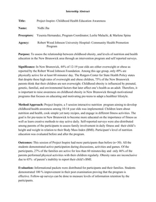  
 
Internship Abstract 
 
Title:    Project Inspire­ Childhood Health Education Awareness 
 
Name:   Nidhi Jha 
 
Preceptors:  Yesenia Hernandez, Program Coordinator; Leslie Malachi, & Marlene Spina  
 
Agency:   Robert Wood Johnson University Hospital­ Community Health Promotion
 Program 
 
Purpose:​ To assess the relationship between childhood obesity, and levels of nutrition and health 
education in the New Brunswick area through an intervention program and self reported surveys.  
 
Significance:​ In New Brunswick, 44% of 12­19 year olds are either overweight or obese as 
reported by the Robert Wood Johnson Foundation. Among this age group, only 49% are 
physically active for at least 60 minutes/ day. The Rutgers Center for State Health Policy states 
that despite these high rates of overweight and obese children, 75% of the New Brunswick 
parents think that their children are not overweight. Childhood obesity is influenced by prenatal, 
genetic, familial, and environmental factors that later affect one’s health as an adult. Therefore, it 
is important to raise awareness on childhood obesity in New Brunswick through motivational 
programs that focuses on educating and motivating pre­teens to adapt a healthier lifestyle.  
 
Method/Approach:​ Project Inspire, a 5 session interactive nutrition  program aiming to develop 
childhood health awareness among 10­14 year olds was implemented. Children learn about 
nutrition and health, cook simple yet tasty recipes, and engage in different fitness activities. The 
goal is for pre­teens in New Brunswick to become more educated on the importance of fitness as 
well as learn creative methods to stay active daily. Self­reported surveys were also distributed 
among parents of the participants to assess family involvement in daily fitness and  their child’s 
height and weight in relation to their Body Mass Index (BMI). Participant’s level of nutrition 
education was evaluated before and after the program.  
 
Outcomes: ​This session of Project Inspire had more participants than before (n=30). All the 
students demonstrated active participation during discussions, activities and games. Of the 
participants, 27% of the families are active for less than 60 minutes/day and  only 46% of the 
parents performed physical activities with their children regularly. Obesity rates are inconclusive 
due to 65%  of parent’s inability to report their child’s BMI.  
 
Evaluation: ​Informational packets were distributed for participants and their families. Students 
demonstrated 100 % improvement in their post examination proving that the program is 
effective. Follow­up surveys can be done to measure levels of information retention by the 
participants.  
 