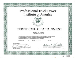 Professional Truck Driver'
Institute of America
CERTIFICATE OF ATTAINMENT
RONALD D. CONNER
ss/f 446- 68-4522
has successfully completed all graduation requirements, including the minimum number
of prescribed training hours for a course of study approved and certified by the
PROFESSIONAL TRUCK DRIVER INSTITUTE OF AMERICA.
Givenonthe 3rd dayof December 19 93
EDWARD E. KYN
xxxxxxxxxxxxx
xxxxxxxxxxxxxx
 