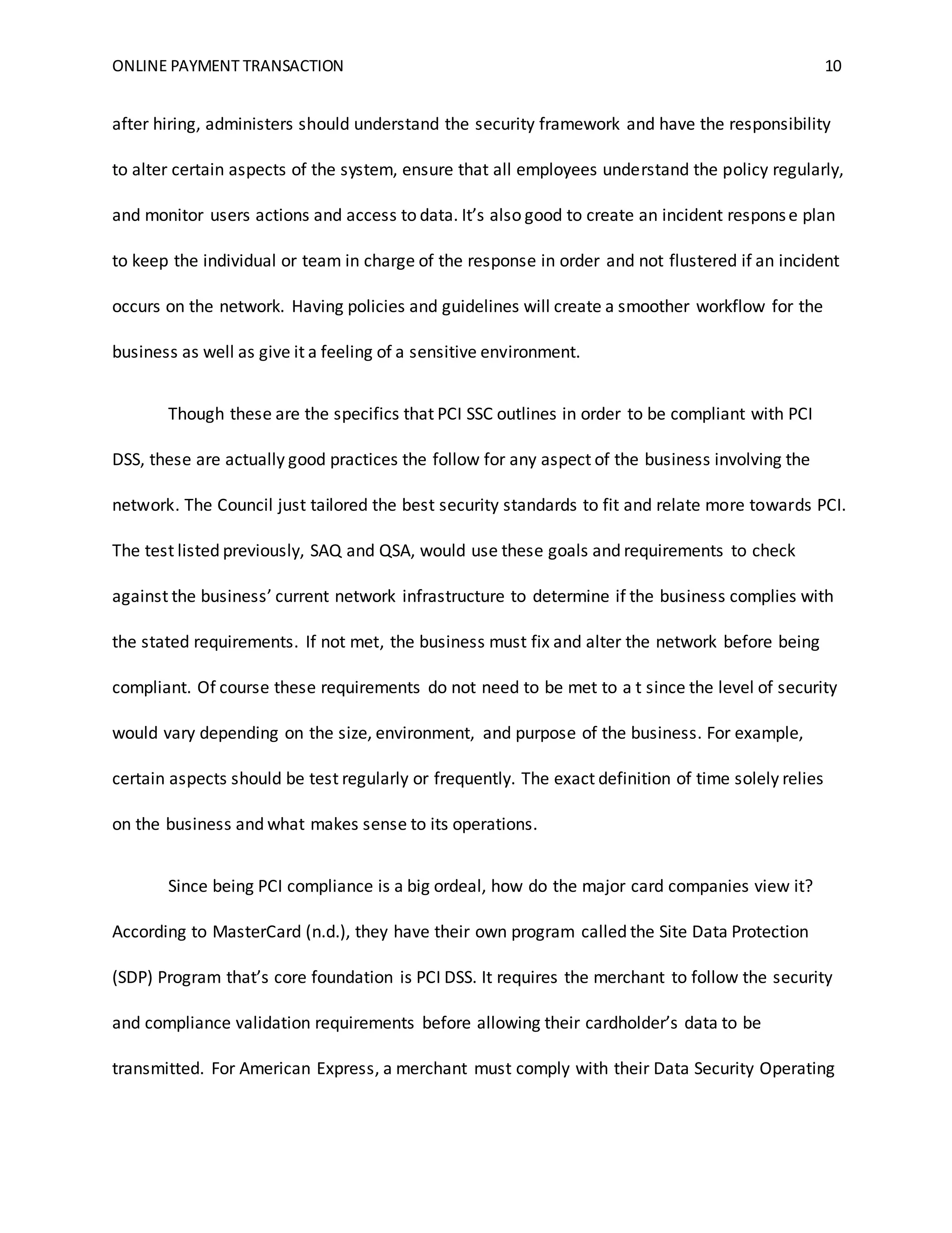 ONLINE PAYMENT TRANSACTION 10
after hiring, administers should understand the security framework and have the responsibility
to alter certain aspects of the system, ensure that all employees understand the policy regularly,
and monitor users actions and access to data. It’s also good to create an incident response plan
to keep the individual or team in charge of the response in order and not flustered if an incident
occurs on the network. Having policies and guidelines will create a smoother workflow for the
business as well as give it a feeling of a sensitive environment.
Though these are the specifics that PCI SSC outlines in order to be compliant with PCI
DSS, these are actually good practices the follow for any aspect of the business involving the
network. The Council just tailored the best security standards to fit and relate more towards PCI.
The test listed previously, SAQ and QSA, would use these goals and requirements to check
against the business’ current network infrastructure to determine if the business complies with
the stated requirements. If not met, the business must fix and alter the network before being
compliant. Of course these requirements do not need to be met to a t since the level of security
would vary depending on the size, environment, and purpose of the business. For example,
certain aspects should be test regularly or frequently. The exact definition of time solely relies
on the business and what makes sense to its operations.
Since being PCI compliance is a big ordeal, how do the major card companies view it?
According to MasterCard (n.d.), they have their own program called the Site Data Protection
(SDP) Program that’s core foundation is PCI DSS. It requires the merchant to follow the security
and compliance validation requirements before allowing their cardholder’s data to be
transmitted. For American Express, a merchant must comply with their Data Security Operating
 