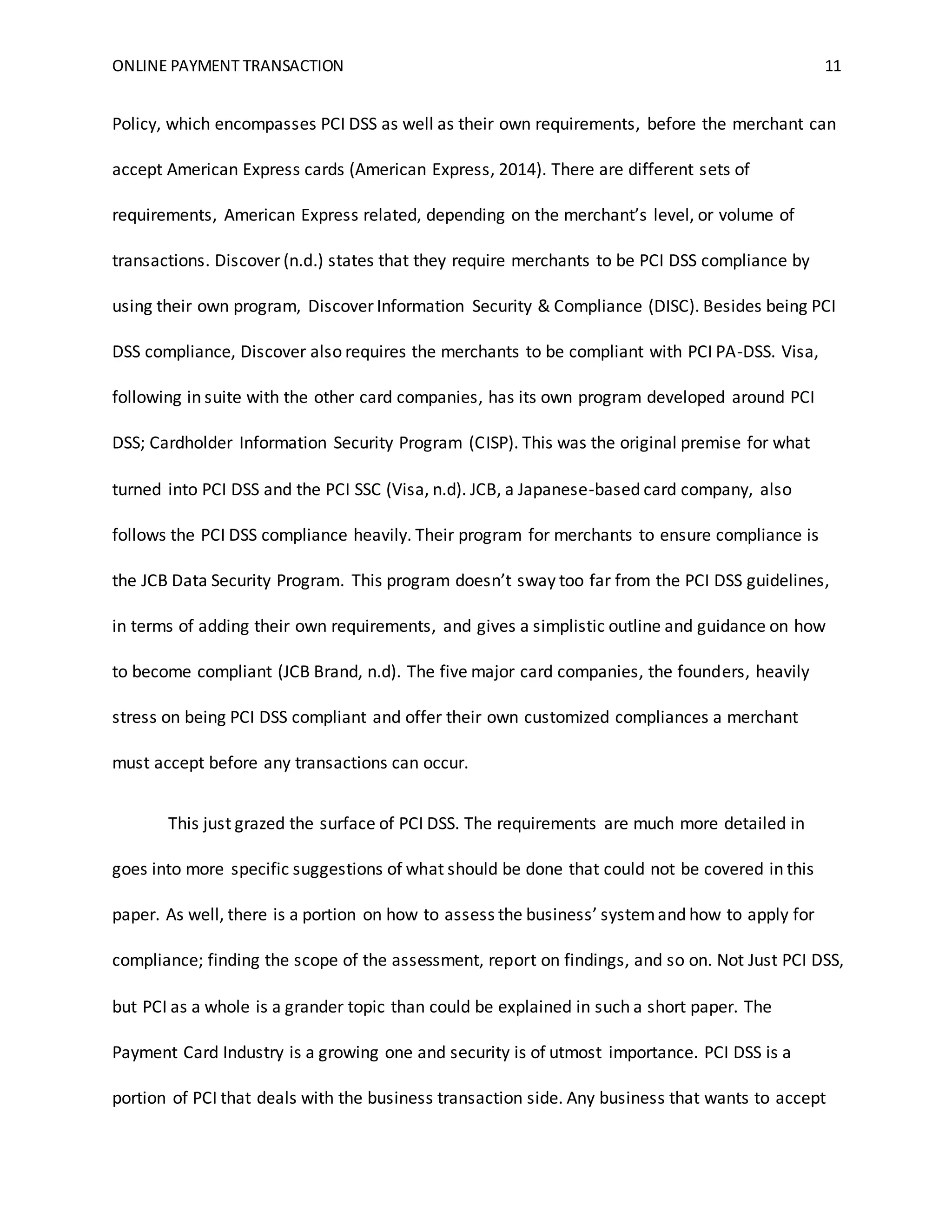 ONLINE PAYMENT TRANSACTION 11
Policy, which encompasses PCI DSS as well as their own requirements, before the merchant can
accept American Express cards (American Express, 2014). There are different sets of
requirements, American Express related, depending on the merchant’s level, or volume of
transactions. Discover (n.d.) states that they require merchants to be PCI DSS compliance by
using their own program, Discover Information Security & Compliance (DISC). Besides being PCI
DSS compliance, Discover also requires the merchants to be compliant with PCI PA-DSS. Visa,
following in suite with the other card companies, has its own program developed around PCI
DSS; Cardholder Information Security Program (CISP). This was the original premise for what
turned into PCI DSS and the PCI SSC (Visa, n.d). JCB, a Japanese-based card company, also
follows the PCI DSS compliance heavily. Their program for merchants to ensure compliance is
the JCB Data Security Program. This program doesn’t sway too far from the PCI DSS guidelines,
in terms of adding their own requirements, and gives a simplistic outline and guidance on how
to become compliant (JCB Brand, n.d). The five major card companies, the founders, heavily
stress on being PCI DSS compliant and offer their own customized compliances a merchant
must accept before any transactions can occur.
This just grazed the surface of PCI DSS. The requirements are much more detailed in
goes into more specific suggestions of what should be done that could not be covered in this
paper. As well, there is a portion on how to assess the business’ systemand how to apply for
compliance; finding the scope of the assessment, report on findings, and so on. Not Just PCI DSS,
but PCI as a whole is a grander topic than could be explained in such a short paper. The
Payment Card Industry is a growing one and security is of utmost importance. PCI DSS is a
portion of PCI that deals with the business transaction side. Any business that wants to accept
 