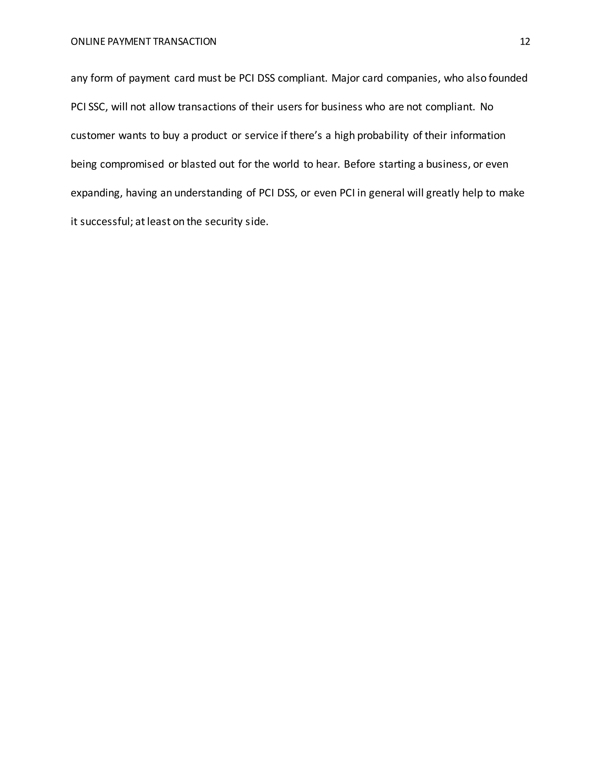 ONLINE PAYMENT TRANSACTION 12
any form of payment card must be PCI DSS compliant. Major card companies, who also founded
PCI SSC, will not allow transactions of their users for business who are not compliant. No
customer wants to buy a product or service if there’s a high probability of their information
being compromised or blasted out for the world to hear. Before starting a business, or even
expanding, having an understanding of PCI DSS, or even PCI in general will greatly help to make
it successful; at least on the security side.
 