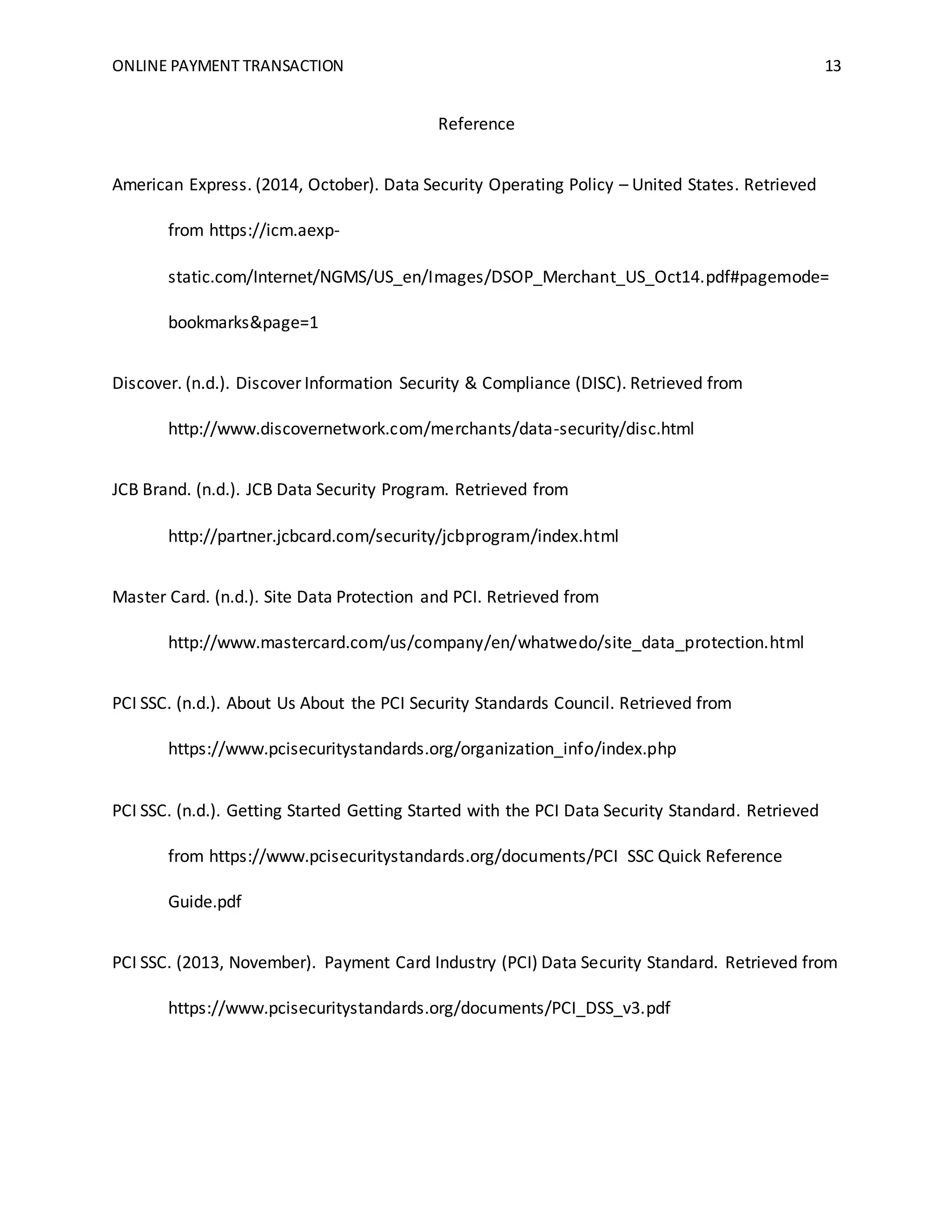 ONLINE PAYMENT TRANSACTION 13
Reference
American Express. (2014, October). Data Security Operating Policy – United States. Retrieved
from https://icm.aexp-
static.com/Internet/NGMS/US_en/Images/DSOP_Merchant_US_Oct14.pdf#pagemode=
bookmarks&page=1
Discover. (n.d.). Discover Information Security & Compliance (DISC). Retrieved from
http://www.discovernetwork.com/merchants/data-security/disc.html
JCB Brand. (n.d.). JCB Data Security Program. Retrieved from
http://partner.jcbcard.com/security/jcbprogram/index.html
Master Card. (n.d.). Site Data Protection and PCI. Retrieved from
http://www.mastercard.com/us/company/en/whatwedo/site_data_protection.html
PCI SSC. (n.d.). About Us About the PCI Security Standards Council. Retrieved from
https://www.pcisecuritystandards.org/organization_info/index.php
PCI SSC. (n.d.). Getting Started Getting Started with the PCI Data Security Standard. Retrieved
from https://www.pcisecuritystandards.org/documents/PCI SSC Quick Reference
Guide.pdf
PCI SSC. (2013, November). Payment Card Industry (PCI) Data Security Standard. Retrieved from
https://www.pcisecuritystandards.org/documents/PCI_DSS_v3.pdf
 
