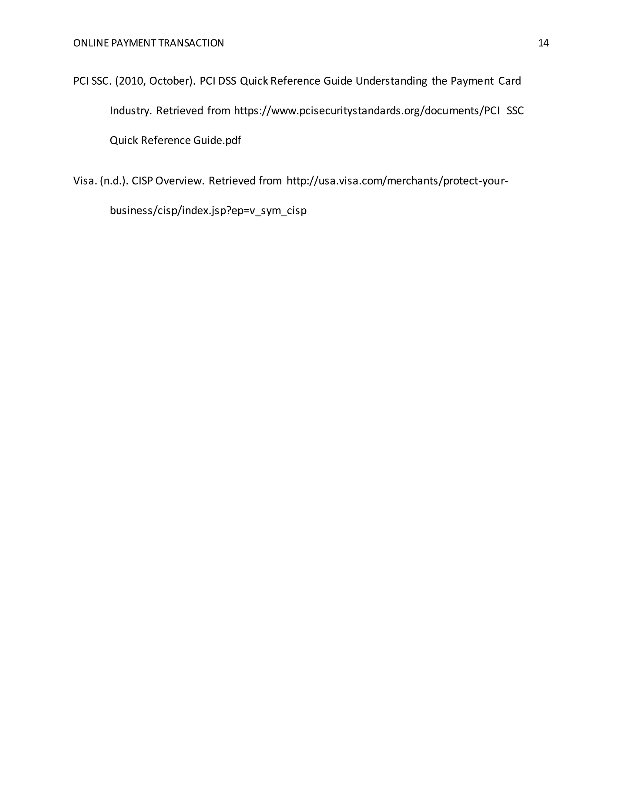 ONLINE PAYMENT TRANSACTION 14
PCI SSC. (2010, October). PCI DSS Quick Reference Guide Understanding the Payment Card
Industry. Retrieved from https://www.pcisecuritystandards.org/documents/PCI SSC
Quick Reference Guide.pdf
Visa. (n.d.). CISP Overview. Retrieved from http://usa.visa.com/merchants/protect-your-
business/cisp/index.jsp?ep=v_sym_cisp
 