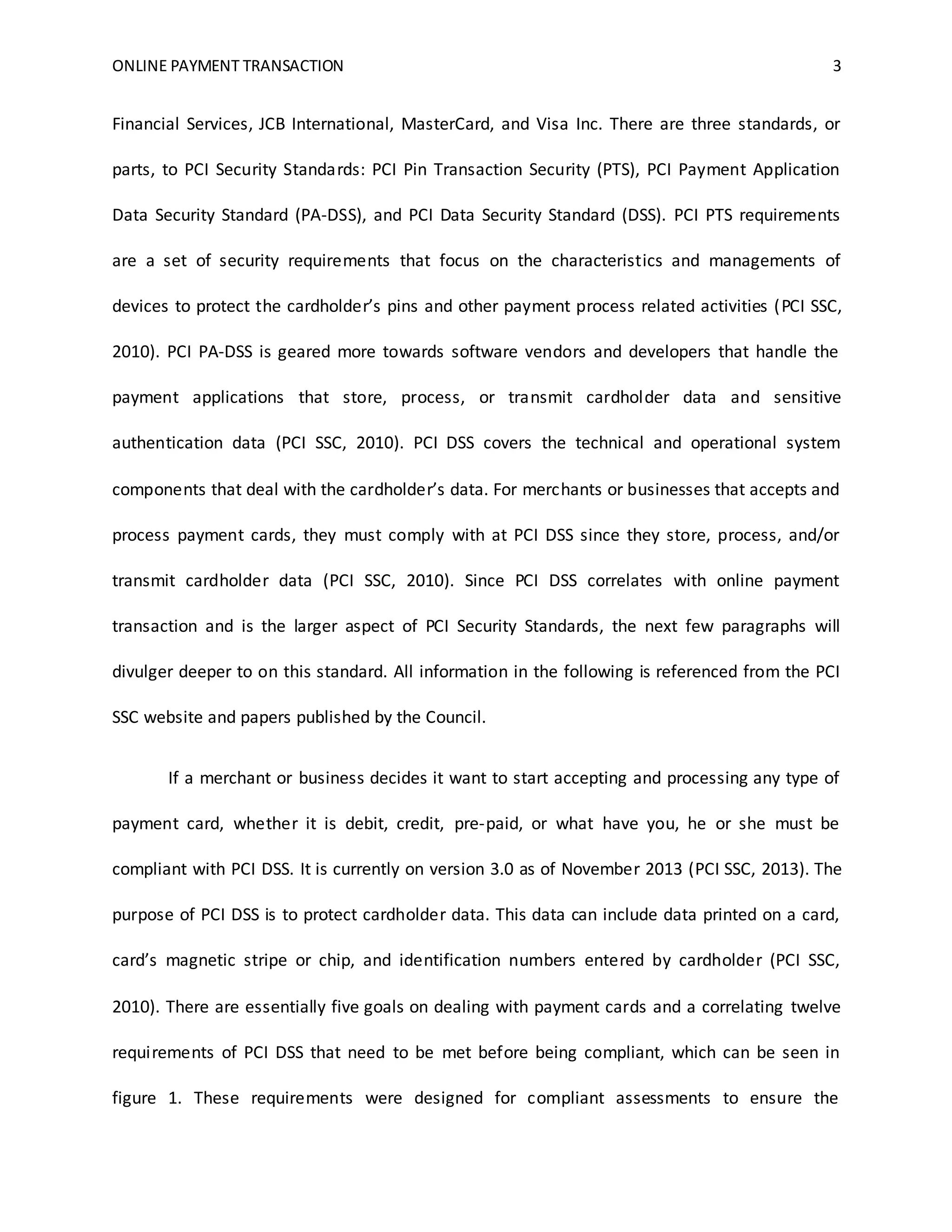 ONLINE PAYMENT TRANSACTION 3
Financial Services, JCB International, MasterCard, and Visa Inc. There are three standards, or
parts, to PCI Security Standards: PCI Pin Transaction Security (PTS), PCI Payment Application
Data Security Standard (PA-DSS), and PCI Data Security Standard (DSS). PCI PTS requirements
are a set of security requirements that focus on the characteristics and managements of
devices to protect the cardholder’s pins and other payment process related activities (PCI SSC,
2010). PCI PA-DSS is geared more towards software vendors and developers that handle the
payment applications that store, process, or transmit cardholder data and sensitive
authentication data (PCI SSC, 2010). PCI DSS covers the technical and operational system
components that deal with the cardholder’s data. For merchants or businesses that accepts and
process payment cards, they must comply with at PCI DSS since they store, process, and/or
transmit cardholder data (PCI SSC, 2010). Since PCI DSS correlates with online payment
transaction and is the larger aspect of PCI Security Standards, the next few paragraphs will
divulger deeper to on this standard. All information in the following is referenced from the PCI
SSC website and papers published by the Council.
If a merchant or business decides it want to start accepting and processing any type of
payment card, whether it is debit, credit, pre-paid, or what have you, he or she must be
compliant with PCI DSS. It is currently on version 3.0 as of November 2013 (PCI SSC, 2013). The
purpose of PCI DSS is to protect cardholder data. This data can include data printed on a card,
card’s magnetic stripe or chip, and identification numbers entered by cardholder (PCI SSC,
2010). There are essentially five goals on dealing with payment cards and a correlating twelve
requirements of PCI DSS that need to be met before being compliant, which can be seen in
figure 1. These requirements were designed for compliant assessments to ensure the
 