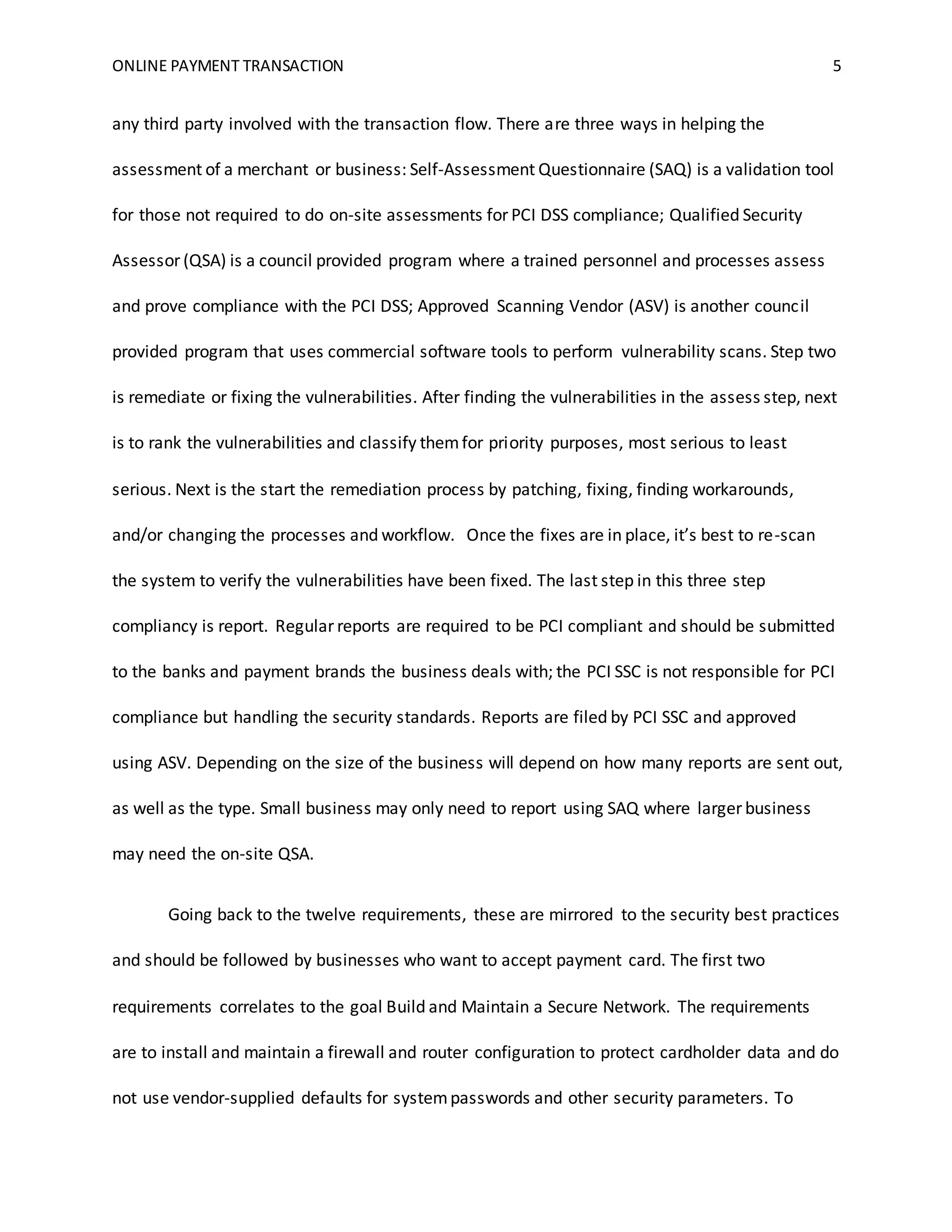 ONLINE PAYMENT TRANSACTION 5
any third party involved with the transaction flow. There are three ways in helping the
assessment of a merchant or business: Self-Assessment Questionnaire (SAQ) is a validation tool
for those not required to do on-site assessments for PCI DSS compliance; Qualified Security
Assessor (QSA) is a council provided program where a trained personnel and processes assess
and prove compliance with the PCI DSS; Approved Scanning Vendor (ASV) is another council
provided program that uses commercial software tools to perform vulnerability scans. Step two
is remediate or fixing the vulnerabilities. After finding the vulnerabilities in the assess step, next
is to rank the vulnerabilities and classify themfor priority purposes, most serious to least
serious. Next is the start the remediation process by patching, fixing, finding workarounds,
and/or changing the processes and workflow. Once the fixes are in place, it’s best to re-scan
the system to verify the vulnerabilities have been fixed. The last step in this three step
compliancy is report. Regular reports are required to be PCI compliant and should be submitted
to the banks and payment brands the business deals with; the PCI SSC is not responsible for PCI
compliance but handling the security standards. Reports are filed by PCI SSC and approved
using ASV. Depending on the size of the business will depend on how many reports are sent out,
as well as the type. Small business may only need to report using SAQ where larger business
may need the on-site QSA.
Going back to the twelve requirements, these are mirrored to the security best practices
and should be followed by businesses who want to accept payment card. The first two
requirements correlates to the goal Build and Maintain a Secure Network. The requirements
are to install and maintain a firewall and router configuration to protect cardholder data and do
not use vendor-supplied defaults for systempasswords and other security parameters. To
 