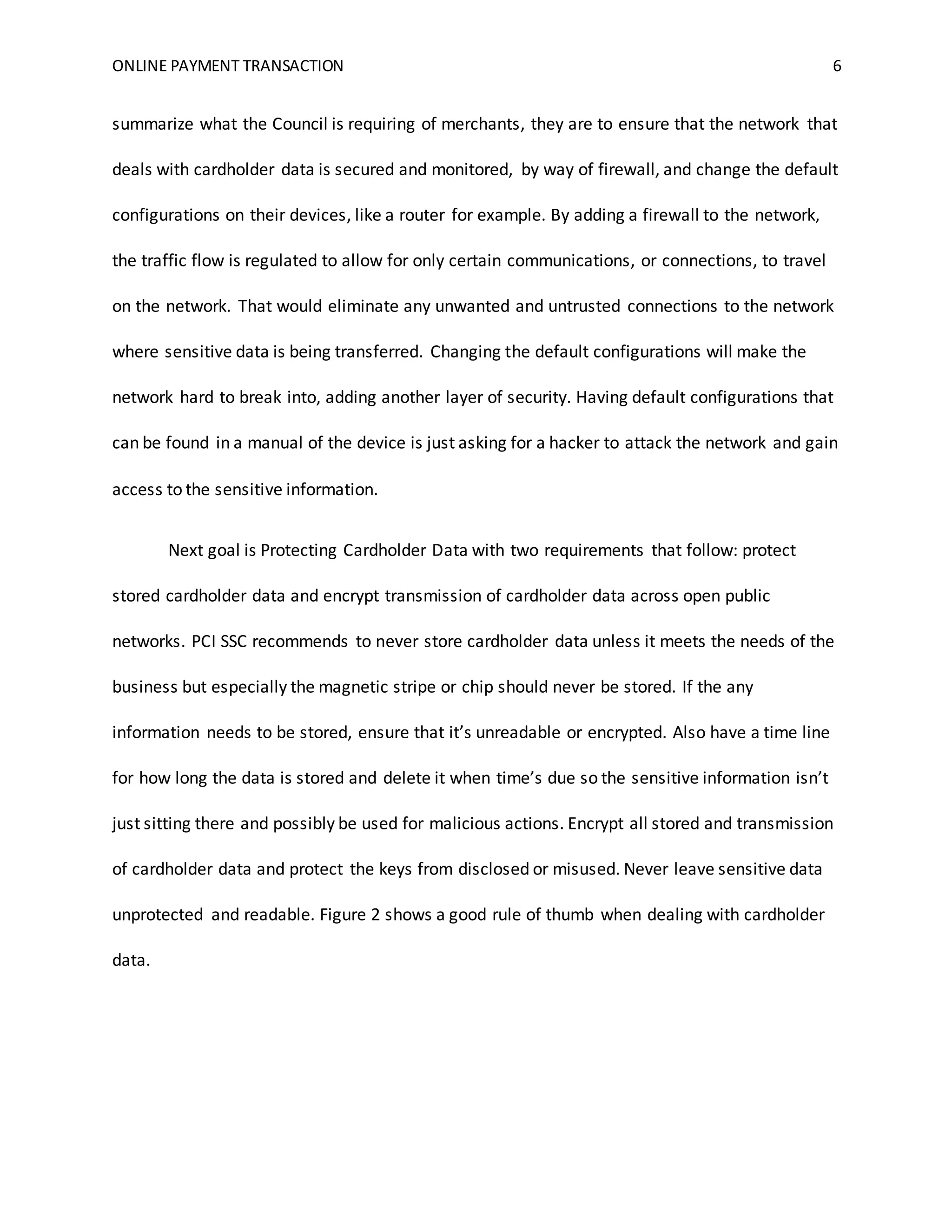 ONLINE PAYMENT TRANSACTION 6
summarize what the Council is requiring of merchants, they are to ensure that the network that
deals with cardholder data is secured and monitored, by way of firewall, and change the default
configurations on their devices, like a router for example. By adding a firewall to the network,
the traffic flow is regulated to allow for only certain communications, or connections, to travel
on the network. That would eliminate any unwanted and untrusted connections to the network
where sensitive data is being transferred. Changing the default configurations will make the
network hard to break into, adding another layer of security. Having default configurations that
can be found in a manual of the device is just asking for a hacker to attack the network and gain
access to the sensitive information.
Next goal is Protecting Cardholder Data with two requirements that follow: protect
stored cardholder data and encrypt transmission of cardholder data across open public
networks. PCI SSC recommends to never store cardholder data unless it meets the needs of the
business but especially the magnetic stripe or chip should never be stored. If the any
information needs to be stored, ensure that it’s unreadable or encrypted. Also have a time line
for how long the data is stored and delete it when time’s due so the sensitive information isn’t
just sitting there and possibly be used for malicious actions. Encrypt all stored and transmission
of cardholder data and protect the keys from disclosed or misused. Never leave sensitive data
unprotected and readable. Figure 2 shows a good rule of thumb when dealing with cardholder
data.
 