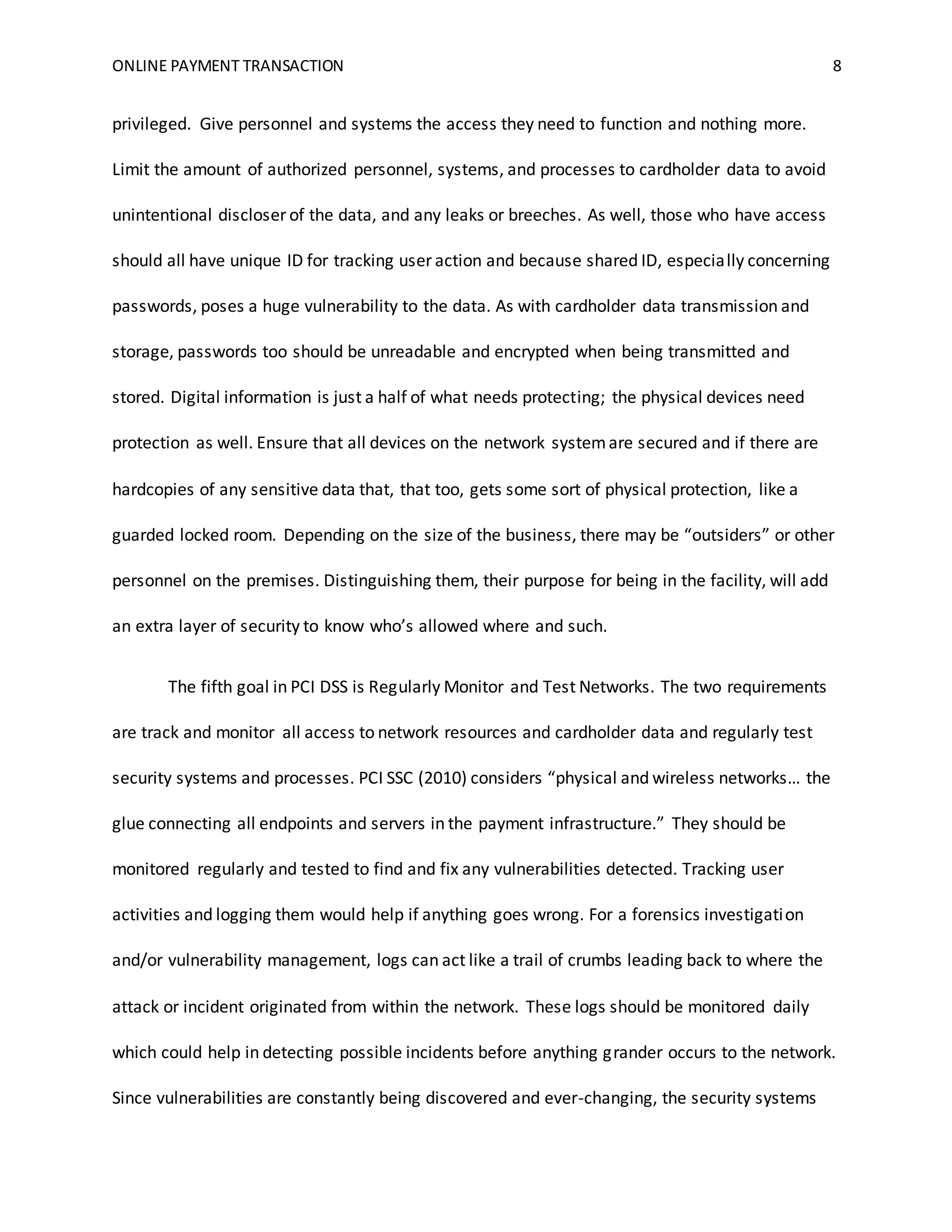 ONLINE PAYMENT TRANSACTION 8
privileged. Give personnel and systems the access they need to function and nothing more.
Limit the amount of authorized personnel, systems, and processes to cardholder data to avoid
unintentional discloser of the data, and any leaks or breeches. As well, those who have access
should all have unique ID for tracking user action and because shared ID, especially concerning
passwords, poses a huge vulnerability to the data. As with cardholder data transmission and
storage, passwords too should be unreadable and encrypted when being transmitted and
stored. Digital information is just a half of what needs protecting; the physical devices need
protection as well. Ensure that all devices on the network systemare secured and if there are
hardcopies of any sensitive data that, that too, gets some sort of physical protection, like a
guarded locked room. Depending on the size of the business, there may be “outsiders” or other
personnel on the premises. Distinguishing them, their purpose for being in the facility, will add
an extra layer of security to know who’s allowed where and such.
The fifth goal in PCI DSS is Regularly Monitor and Test Networks. The two requirements
are track and monitor all access to network resources and cardholder data and regularly test
security systems and processes. PCI SSC (2010) considers “physical and wireless networks… the
glue connecting all endpoints and servers in the payment infrastructure.” They should be
monitored regularly and tested to find and fix any vulnerabilities detected. Tracking user
activities and logging them would help if anything goes wrong. For a forensics investigation
and/or vulnerability management, logs can act like a trail of crumbs leading back to where the
attack or incident originated from within the network. These logs should be monitored daily
which could help in detecting possible incidents before anything grander occurs to the network.
Since vulnerabilities are constantly being discovered and ever-changing, the security systems
 