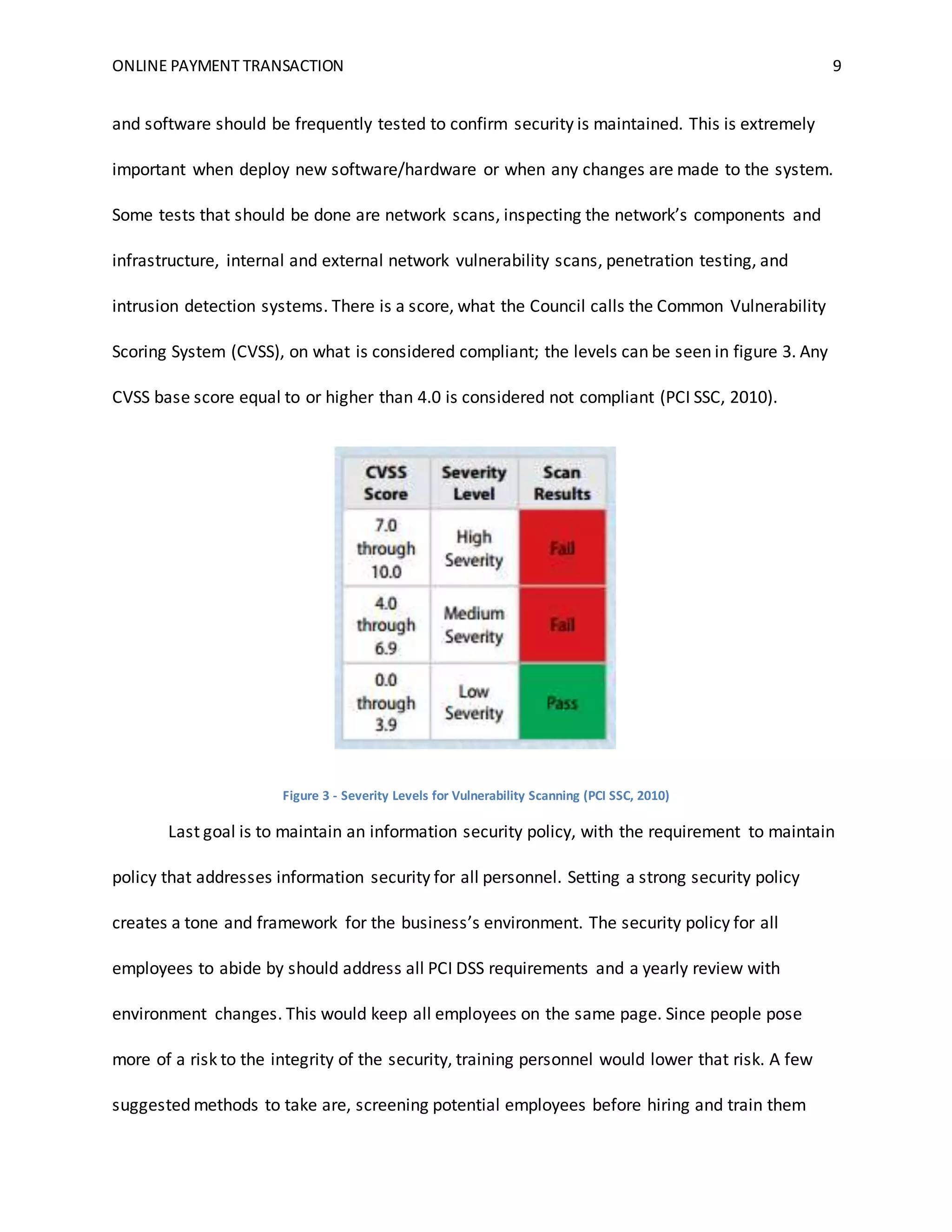 ONLINE PAYMENT TRANSACTION 9
and software should be frequently tested to confirm security is maintained. This is extremely
important when deploy new software/hardware or when any changes are made to the system.
Some tests that should be done are network scans, inspecting the network’s components and
infrastructure, internal and external network vulnerability scans, penetration testing, and
intrusion detection systems. There is a score, what the Council calls the Common Vulnerability
Scoring System (CVSS), on what is considered compliant; the levels can be seen in figure 3. Any
CVSS base score equal to or higher than 4.0 is considered not compliant (PCI SSC, 2010).
Figure 3 - Severity Levels for Vulnerability Scanning (PCI SSC, 2010)
Last goal is to maintain an information security policy, with the requirement to maintain
policy that addresses information security for all personnel. Setting a strong security policy
creates a tone and framework for the business’s environment. The security policy for all
employees to abide by should address all PCI DSS requirements and a yearly review with
environment changes. This would keep all employees on the same page. Since people pose
more of a risk to the integrity of the security, training personnel would lower that risk. A few
suggested methods to take are, screening potential employees before hiring and train them
 