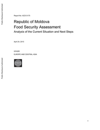 0
Report No: ACS13175
.
Republic of Moldova
Food Security Assessment
Analysis of the Current Situation and Next Steps
.
April 24, 2015
.
GFADR
EUROPE AND CENTRAL ASIA
.
.
PublicDisclosureAuthorizedPublicDisclosureAuthorizedPublicDisclosureAuthorizedPublicDisclosureAuthorized
 
