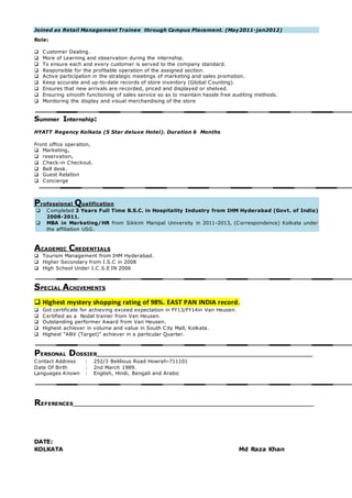 Joined as Retail Management Trainee through Campus Placement. (May2011-jan2012)
Role:
 Customer Dealing.
 More of Learning and observation during the internship.
 To ensure each and every customer is served to the company standard.
 Responsible for the profitable operation of the assigned section.
 Active participation in the strategic meetings of marketing and sales promotion.
 Keep accurate and up-to-date records of store inventory (Global Counting).
 Ensures that new arrivals are recorded, priced and displayed or shelved.
 Ensuring smooth functioning of sales service so as to maintain hassle free auditing methods.
 Monitoring the display and visual merchandising of the store
Summer Internship:
HYATT Regency Kolkata (5 Star deluxe Hotel). Duration 6 Months
Front office operation,
 Marketing,
 reservation,
 Check-in Checkout.
 Bell desk.
 Guest Relation
 Concierge
Professional Qualification
 Completed 3 Years Full Time B.S.C. in Hospitality Industry from IHM Hyderabad (Govt. of India)
2008-2011.
 MBA in Marketing/HR from Sikkim Manipal University in 2011-2013, (Correspondence) Kolkata under
the affiliation USG.
ACADEMIC CREDENTIALS
 Tourism Management from IHM Hyderabad.
 Higher Secondary from I.S.C in 2008
 High School Under I.C.S.E IN 2006
SPECIAL ACHIVEMENTS
 Highest mystery shopping rating of 98%. EAST PAN INDIA record.
 Got certificate for achieving exceed expectation in FY13/FY14in Van Heusen.
 Certified as a Nodal trainer from Van Heusen.
 Outstanding performer Award from Van Heusen.
 Highest achiever in volume and value in South City Mall, Kolkata.
 Highest “ABV (Target)” achiever in a particular Quarter.
PERSONAL DOSSIER_____________________________________________________________
Contact Address : 252/3 Belilious Road Howrah-711101
Date Of Birth : 2nd March 1989.
Languages Known : English, Hindi, Bengali and Arabic
REFERENCES____________________________________________________________________
DATE:
KOLKATA Md Raza Khan
 