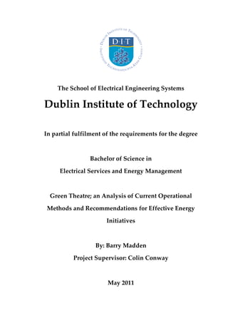 The School of Electrical Engineering Systems
Dublin Institute of Technology
In partial fulfilment of the requirements for the degree
Bachelor of Science in
Electrical Services and Energy Management
Green Theatre; an Analysis of Current Operational
Methods and Recommendations for Effective Energy
Initiatives
By: Barry Madden
Project Supervisor: Colin Conway
May 2011
 
