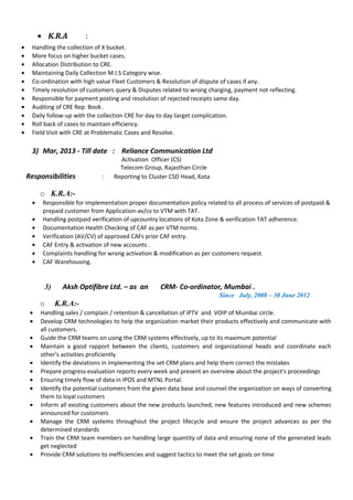 • K.R.A :
• Handling the collection of X bucket.
• More focus on higher bucket cases.
• Allocation Distribution to CRE.
• Maintaining Daily Collection M.I.S Category wise.
• Co-ordination with high value Fleet Customers & Resolution of dispute of cases if any.
• Timely resolution of customers query & Disputes related to wrong charging, payment not reflecting.
• Responsible for payment posting and resolution of rejected receipts same day.
• Auditing of CRE Rep. Book .
• Daily follow-up with the collection CRE for day to day target complication.
• Roll back of cases to maintain efficiency.
• Field Visit with CRE at Problematic Cases and Resolve.
3) Mar, 2013 - Till date : Reliance Communication Ltd
Activation Officer (CS)
Telecom Group, Rajasthan Circle
Responsibilities : Reporting to Cluster CSD Head, Kota
o K.R.A:-
• Responsible for implementation proper documentation policy related to all process of services of postpaid &
prepaid customer from Application-av/cv to VTM with TAT.
• Handling postpaid verification of upcountry locations of Kota Zone & verification TAT adherence.
• Documentation Health Checking of CAF as per VTM norms.
• Verification (AV/CV) of approved CAFs prior CAF entry.
• CAF Entry & activation of new accounts .
• Complaints handling for wrong activation & modification as per customers request.
• CAF Warehousing.
3) Aksh Optifibre Ltd. – as an CRM- Co-ordinator, Mumbai .
Since July, 2008 – 30 June 2012
o K.R.A:-
• Handling sales / complain / retention & cancellation of IPTV and VOIP of Mumbai circle.
• Develop CRM technologies to help the organization market their products effectively and communicate with
all customers.
• Guide the CRM teams on using the CRM systems effectively, up to its maximum potential
• Maintain a good rapport between the clients, customers and organizational heads and coordinate each
other's activities proficiently
• Identify the deviations in implementing the set CRM plans and help them correct the mistakes
• Prepare progress evaluation reports every week and present an overview about the project's proceedings
• Ensuring timely flow of data in IPOS and MTNL Portal.
• Identify the potential customers from the given data base and counsel the organization on ways of converting
them to loyal customers
• Inform all existing customers about the new products launched, new features introduced and new schemes
announced for customers
• Manage the CRM systems throughout the project lifecycle and ensure the project advances as per the
determined standards
• Train the CRM team members on handling large quantity of data and ensuring none of the generated leads
get neglected
• Provide CRM solutions to inefficiencies and suggest tactics to meet the set goals on time
 
