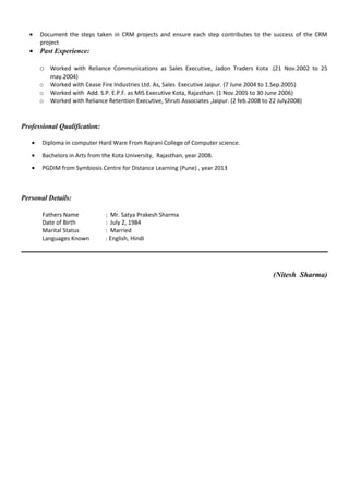 • Document the steps taken in CRM projects and ensure each step contributes to the success of the CRM
project
• Past Experience:
o Worked with Reliance Communications as Sales Executive, Jadon Traders Kota .(21 Nov.2002 to 25
may.2004)
o Worked with Cease Fire Industries Ltd. As, Sales Executive Jaipur. (7 June 2004 to 1.Sep.2005)
o Worked with Add. S.P. E.P.F. as MIS Executive Kota, Rajasthan. (1 Nov.2005 to 30 June 2006)
o Worked with Reliance Retention Executive, Shruti Associates ,Jaipur. (2 feb.2008 to 22 July2008)
Professional Qualification:
• Diploma in computer Hard Ware From Rajrani College of Computer science.
• Bachelors in Arts from the Kota University, Rajasthan, year 2008.
• PGDIM from Symbiosis Centre for Distance Learning (Pune) , year 2013
Personal Details:
Fathers Name : Mr. Satya Prakesh Sharma
Date of Birth : July 2, 1984
Marital Status : Married
Languages Known : English, Hindi
(Nitesh Sharma)
 