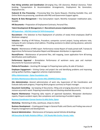 Post Hiring activities and Coordination (Arranging Visa, CID clearance, Medical clearance, Ticket
booking, Transportation & Accommodation Arrangements, Employment No Generation,
Deployment Etc.
Hukoomi & Visa Processing – Processing New Visa Quota Request, Checking Available Visa, and
Online Work visa processing, coordinate with PRO and Government Support agents.
Reports & Data Management – Visa Consumption report, Monthly manpower mobilization plan,
SLA,MIS
HR Documents – Preparation of Employment Contracts, Personal Files.
Talent Development & Management, E –Recruitment process Implementation.
HR Supervisor - VOLTAS Limited (A TATA Enterprise)
Recruitment – Pre Selection to Post Deployment of activities of newly Hired employees (Staff &
Workmen category)
Induction – Briefing of HR Polices, Procedure, companies current project, Issuing welcome note,
Company ID card, Company email address. Providing assistance to obtain joining advance, welcome
note messages
Reports - Maintenance of HRIS report .Performance review Report of newly joined staff, Trainees &
Apprentices Performance Evaluation Report and Manpower distribution in organization.
Record/Forms - Maintenance of personnel files, skill mapping, Leave application form &Training
Identification and modification.
Performance Appraisal – Compilation Performance of workmen every year and maintain
Documents for Succession planning.
Policies & Procedure – Assisting HR manager to Preparing leave policy, & code of Conduct.
Employee Engagement – Visiting Camps and project site and identifying problems and Improving
exiting welfare facilities, Suggestion schemes implementation.
Office Administrator - Qatar Foundation site
(Al Doha Maintenance &Service Centre WLL (ADMSC)) Doha, Qatar
Site Administration- General administration of work site, Supervision of Site Coordinators and
Evaluate daily work progress, Preparing Work progress summary to Project manager .
Document Controlling - Up keeping of Documents, Filling and arranging document on the basis of
revision occurred in work. Preparing transmittal slip and checking attached documents.
Reports Maintenance- Preparing daily reports of approved Quotation, Manpower distribution
reports, Prepare accident report, Non compliance and maintaining of accident register.
Business Coordinator Cannan Service Co.WLL Doha, Qatar
Marketing - Marketing of villas, warehouse, shops to clients
Business Development – Creating good Image in General Public and Clients and Finding new area of
Property management and Development.
General Administration – Maintenance of Company owned Vehicles & Buildings
HR Executive & Public Relation Officer - CVC Ready Mix Cochin, Kerala, India
Page 2 of 4
 