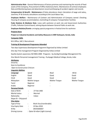 Administrative Role - General Maintenance of factory premises and maintaining the records of fixed
assets of the Company, Procurement of Office Stationary Items. Maintenance of contract employees
Data and Monitoring leave and absenteeism record and Keeping of accident register and records
Compensation & Benefit - Maintenance of Daily attendance sheet, Calculation of wage and salary,
overtime, PF & Gratuity calculations according to the Local labour law,
Employee Welfare - Maintenance of Canteen and Administration of Company owned .Checking
Housing of company accommodation, Controlling of company Transportation Facilities
Pubic Relation & Mediator Role- Liaise with workmen at work site and Government Authorities
(Traffic, Pollution Control board, solving dispute between General Public at work site.
Employee Relation/Events- arranging special programms in festival time for workmen
Projects Done
Project on Industrial Accidents and Safety Measures in MRF Kottayam, Kerala, India
Computer Skills
M.S Office, SAP, E Recruitment
Training & Development Programms Attended
Two days Supervisory Development Programm Organized by Voltas Limited
One day Time management Program Organized by Voltas Limited
Quality System awareness ISO 9001:2000 Programs - by Zandig Knowledge Management Pvt.
One Month Personnel management Training - Pushpagiri Medical College, Kerala, India
Attributes
Sincerity
Keen to Excellence
Open to Constructive Criticism
Linguistic Abilities
Language Speak Read Write
English Good Good Good
Hindi Good Good Good
Malayalam Mother tongue Mother Tongue Mother Tongue
Tamil Beginner -
Arabic Beginner -
Personal Details
Date of Birth : 27 Feb 1983
Marital status : Married
Nationality : Indian
Skype ID – Shijujose3
Visa status
Type of Visa : Work Visa (transferable)
Visa Expiry Date : 19 Nov 2018
ID No : 28335606667
Driving License : Qatar & Indian (Light License)
Page 3 of 4
 