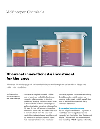 McKinseyon Chemicals
Mehdi Miremadi,
Christopher Musso,
and Jonas Oxgaard
Innovation still clearly pays off. Smart innovation-portfolio design and better market insight can
make it pay even better.
Innovation has long been considered a corner-
stone of growth and profitability for chemical
companies and a prerequisite for long-term
performance. However, commoditization of parts
of the industry has weakened some companies’
and investors’ faith in innovation, and many often
fail to see the clear link between R&D spending
and eventual returns. This article takes a new look
at innovation data to show that while most
chemical innovation continues to be solidly reward-
ing, with returns well above the cost of capital,
there are major variations in the outcomes of
innovation projects. It also shows that a carefully
defined innovation-portfolio strategy and
improved market-insight capability can alleviate
many of the concerns about returns held by
companies and investors.
A new cut on innovation returns
It is well recognized that there is a high degree of
variability in innovation performance, and
companies have thought hard about the drivers of
success. The drivers that have been considered
touch on strategy (“Which megatrend is for us?”),
Chemical innovation: An investment
for the ages
 