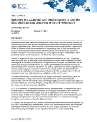 April 2016, IDC #US41146716
WHITE PAPER
Rethinking the Datacenter with Interconnection to Meet the
Data-Driven Business Challenges of the 3rd Platform Era
Sponsored by: Equinix
Dan Vesset Richard L. Villars
April 2016
IDC OPINION
Business disruption is the predominant feature of the modern world. Disruption is being driven by the
digitization of business flows and the subsequent shift of revenue from traditional goods and services
to global digital flows of data, which will come to dominate revenue in many industries. Organizations
across all industries face a rapid transformation in long-standing ways of doing business and must
adapt to the changing expectations related to business scale, business speed, and operational
flexibility. In response, information technology (IT) is evolving from being an enabler of back-office
business processes to becoming the very foundation of a modern business.
Whether an organization is "born in the cloud" or a multidecade market leader, in today's increasingly
digital and mobile world, its datacenter is often the first and most frequent point of contact with customers,
delivering both mobile digital user experiences and digital business exchanges. The datacenter is also the
repository for growing volumes of customer and machine-generated information that are becoming the
most valuable assets to the modern organization. The ability to capitalize on data enables organizations to
innovate quickly, engage new customers, and launch new business models. IDC projects that more
data-driven and analytically oriented organizations will achieve $2 trillion in extra benefits in the form of
increased revenue, lower costs, and improved productivity over the next five years.
A major barrier that many businesses face as they engage in this digital transformation (DX) is the
realization that their existing inward-focused datacenters cannot accommodate these new
requirements, even with the use of the latest technologies. Digital companies must leverage a broader
ecosystem of partners, combining strengths, sharing data, and interweaving new business models that
far surpass any individual company's capabilities.
IDC's 2015 benchmark of digital transformation maturity revealed that 64% of enterprises are still in
the early stages of transforming their businesses by using digital technologies to drive operations,
processes, and business model changes. Only 22% of organizations have arrived at the more
advanced stages of DX evolution. They are leaders in digital product/service/experience delivery and
actively remaking markets in ways that sustain and accelerate their own competitive advantage
through a constant process of disruptive digital innovation.
IDC believes that the approach of DX leaders to datacenter placement and interconnection plays a key
role in their accelerated digital transformation. They've used datacenters that enable this evolution to
interdependent "extended enterprise" ecosystems that span multiple geographies and consumer
bases while quickly providing the needed capabilities that business units are demanding.
 