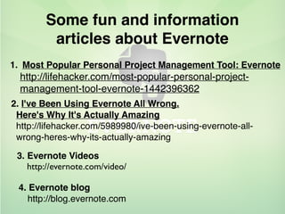 Some fun and information
articles about Evernote
1. Most Popular Personal Project Management Tool: Evernote
http://lifehacker.com/most-popular-personal-project-
management-tool-evernote-1442396362
2. I've Been Using Evernote All Wrong.
Here's Why It's Actually Amazing
http://lifehacker.com/5989980/ive-been-using-evernote-all-
wrong-heres-why-its-actually-amazing
3. Evernote Videos
http://evernote.com/video/
4. Evernote blog
http://blog.evernote.com
 