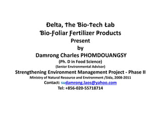 Đelta, Ϯhe Ɓio-Ϯech Łab
Ɓio-Ƒoliar Ƒertilizer Ҏroducts
Present
by
Damrong Charles PHOMDOUANGSY
(Ph. D in Food Science)
(Senior Environmental Advisor)
Strengthening Environment Management Project - Phase II
Ministry of Natural Resource and Environment /Sida, 2008-2011
Contact: sudamrong.laos@yahoo.com
Tel: +856-020-55718714
 