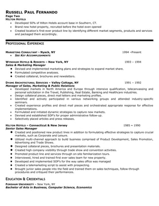 RUSSELL PAUL FERNANDO
Page Two
HILTON HOTELS
• Developed 50% of Hilton Hotels account base in Southern, CT.
• Brand new hotel property, recruited before the hotel even opened
• Created location’s first-ever product line by identifying different market segments, products and services
and packaged them accordingly.
PROFESSIONAL EXPERIENCE
MARKETING CONSULTANT - Nyack, NY 1994 –Present
• SEE KEY ACCOMPLISHMENTS
WYNDHAM HOTELS & RESORTS – New York, NY 1993 – 1994
Sales & Marketing Manager
 Devised and implemented marketing plans and strategies to expand market share.
 Formulated competitive analyses.
 Created collateral, brochures and newsletters.
DYAMI ARCHITECTURAL SERVICES – Valley Cottage, NY 1991 – 1992
Manager of Sales, Marketing & Public Relations
• Developed markets in North America and Europe through intensive qualification, telecanvassing and
personal solicitation in the Travel, Publishing, Real Estate, Banking and Healthcare industries.
• Design collateral pieces, direct mail letters and marketing profiles.
• Identified and actively participated in various networking groups and attended industry-specific
seminars.
• Created experience profiles and direct mail pieces and orchestrated appropriate response for effective
implementations.
• Formulated and initiated dynamic strategies to capture new markets.
• Devised and established SOP’s for proper administrative follow-up.
• Selectively placed articles and press releases.
HILTON HOTELS – Connecticut & New Jersey 1985 – 1990
Senior Sales Manager
 Created and positioned new product lines in addition to formulating effective strategies to capture crucial
markets, such as Corporate and Leisure.
 Utilized multi-channel approach to build business comprised of Product Development, Sales Promotion,
Advertising and Trade Shows.
 Designed collateral pieces, brochures and presentation materials.
 Created high company visibility through trade show and convention activities.
 Promoted product line and services through on-site familiarization tours.
 Interviewed, hired and trained first ever sales team for new property.
 Developed and implemented SOP’s for the way sales office was managed
 Created a telemarketing script to assist with prospecting.
 Brought junior sales people into the field and trained them on sales techniques, follow-through
procedures and critiqued their performances.
EDUCATION & CREDENTIALS
FORDHAM UNIVERSITY – New York, NY
Bachelor of Arts in Business, Computer Science, Economics
 