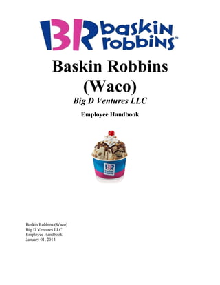 Baskin Robbins
(Waco)
Big D Ventures LLC
Employee Handbook
Baskin Robbins (Waco)
Big D Ventures LLC
Employee Handbook
January 01, 2014
 