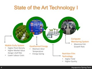 State of the Art Technology I
Mobile Gully System
• Higher Plant Density
• Higher Market Value
(longer shelf life)
• Lower Labour Costs
Geothermal Energy
• Maintain Ideal
Temperature
• Energy Saving Nutrition Film
Technology
• Higher Yield
• Higher Quality
Computer
Monitoring System
• Maximize Fish
Growth Rate
Aquaponics Spring Farm4
 