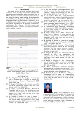International Journal of Modern Engineering Research (IJMER)
               www.ijmer.com             Vol.2, Issue.4, July-Aug. 2012 pp-2782-2788      ISSN: 2249-6645
                   V. CONCLUSION                                [5]     T. Ma, “P-Q decoupled control schemes using fuzzy
   This paper derived advanced nonlinear direct power                   neural networks for the unified power flow
controllers, based on sliding mode control techniques, for              controller,” in Electr. Power Energy Syst.. New York:
matrix converters connected to power transmission lines as              Elsevier, Dec. 2007, vol. 29, pp. 748–748.
UPFCs. Presented simulation and experimental results show       [6]     L. Liu, P. Zhu, Y. Kang, and J. Chen, “Power-flow
that active and reactive power flow can be advantageously               control performance analysis of a unified power-flow
controlled by using the proposed DPC. Results show no                   controller in a novel control scheme,” IEEE Trans.
steady-state errors, no cross-coupling, insensitivity to no             Power Del., vol. 22, no. 3, pp. 1613–1619, Jul. 2007.
modeled dynamics and fast response times, thus confirming       [7]     F. Gao and M. Iravani, “Dynamic model of a space
the expected performance of the presented nonlinear DPC                 vector modulated matrix converter,” IEEE Trans.
methodology. The obtained DPC-MC results were                           Power Del., vol. 22, no. 3, pp. 1696–1750, Jul. 2007.
compared to PI linear active and reactive power controllers     [8]     B. Geethalakshmi and P. Dananjayan, “Investigation
using a modified Venturini                                              of performance of UPFC without DC link capacitor,”
                                                                        in Elect. Power Energy Res.. New York: Elsevier,
                                                                        2008, pp. 284–294, 736-746.
                                                                [9]     X. Jiang, X. Fang, J. Chow, A. Edris, E. Uzunovic, M.
                                                                        Parisi, and L. Hopkins, “A novel approach for
                                                                        modeling voltage-sourced converterbased FACTS
                                                                        controllers,” IEEE Trans. Power Del., vol. 23, no. 4,
                                                                        pp. 2591–2598, Oct. 2008.
                                                                [10]    R. Strzelecki, A. Noculak, H. Tunia, and K. Sozanski,
                                                                        “UPFC with matrix converter,” presented at the EPE
                                                                        Conf., Graz, Austria, Sep. 2001.
                                                                [11]    J. Monteiro, J. Silva, S. Pinto, and J. Palma, “Unified
                                                                        power flow controllers without DC bus: Designing
time                      (a)
                                                                        controllers for the matrix converter solution,”
                                                                        presented at the Int. Conf. Electrical Engineering,
                                                                        Coimbra, Portugal, 2005.
                                                                [12]    A. Dasgupta, P. Tripathy, and P. Sensarma, “Matrix
                                                                        converter as UPFC for transmission line
                                                                        compensation,” in Proc. 7th Int. Conf. Power
                                                                        Electronics, Exco, Daegu, Korea, Oct. 2007, pp.
                                                                        1050–1055.
                                                                [13]    P. Wheeler, J. Rodriguez, J. Clare, L. Empringham,
                                                                        and A. Weinstein, “Matrix converters: A technology
                                                                        review,” IEEE Trans. Ind. Electron., vol. 49, no. 2, pp.
                                                                        276–288, Apr. 2002.
                                                                [14]    S. Pinto, “Conversores matriciais trifásicos:
time                        (b)                                         generalização do commando vectorial directo,” Ph.D.
   Fig 9. (a) out put voltage and current , (b) magnitude of            dissertation, Instituto Superior Técnico Universidade
  voltage, current and active power, reactive power. f=50hz             Técnica de Lisboa, Lisbon, Portugal, Jul. 2003.
                    load R=50Ω , L=75mh.                        [15]    T. Podlesak, D. Katsis, P. Wheeler, J. Clare, L.
                                                                        Empringham, and M. Bland, “A 150-kVAvector-
                      REFERENCES                                        controlled matrix converter induction motor drive,”
[1]    N. Hingorani and L. Gyugyi, Understanding                        IEEE Trans. Ind. Appl., vol. 41, no. 3, pp. 841–847,
       FACTS—Concepts and Technology of Flexible AC                     May/Jun. 2005.
       Transmission         Systems.     Piscataway, NJ: IEEE
       Press/Wiley, 2000.
[2]    L. Gyugyi, “Unified power flow control concept for
       flexible AC transmission systems,” Proc. Inst. Elect.
       Eng. C, vol. 139, no. 4, Jul. 1992.
[3]    L. Gyugyi, C. Schauder, S. Williams, T. Rietman, D.
       Torgerson, and A. Edris, “The unified power flow
       controller: A new approach to power transmission
                                                                                      D. Jagan is born in 1988 in India. He is
       control,” IEEE Trans. Power Del., vol. 10, no. 2, pp.
                                                                       graduated from JNTU Hyderabad in 2010. Presently he
       1085–1097, Apr. 1995.
                                                                       is doing Post graduation in Power Electronics and
[4]    C. Schauder, L. Gyugyi, M. Lund, D. Hamai, T.
                                                                       Electrical Drives Specialization at J.N.T.U, Anantapur
       Rietman, D. Torgerson, and A. Edris, “Operation of
                                                                       His main areas of interest include Induction motor
       the unified power flow controller (UPFC) under
                                                                       drives, Electrical machines, Power Electronics &
       practical constraints,” IEEE Trans. Power Del., vol.
                                                                       Converters and Power Electronic Drives
       13, no. 2, pp. 630–639, Apr. 1998.


                                                       www.ijmer.com                                                2788 | Page
 