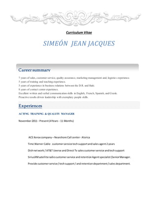 Curriculum Vitae
SIMEÓN JEAN JACQUES
7 years of sales, customer service, quality assurance, marketing management and, logistics experience.
5 years of training and teaching experience.
5 years of experience in business relations between the D.R. and Haiti.
8 years of contact center experience.
Excellent written and verbal communication skills in English, French, Spanish, and Creole.
Proactive results driven leadership with exemplary people skills.
Experiences
ACTING TRAINING & QUALITY MANAGER
November2011 - Present(4Years - 11 Months)
ACS Xerox company – Nearshore Call center- Alorica
Time Warner Cable customerservice techsupportandsales agent2 years
Dishnetwork / AT&T Uverse andDirect Tv salescustomerservice andtechsupport
SiriusXMsatelliteradiocustomerservice andretentionAgentspecialist(SeniorManager.
Provide customerservice/techsupport/ and retentiondepartment/salesdepartment.
Careersummary
 