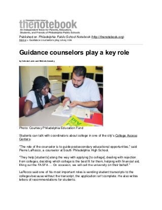 Published on Philadelphia Public School Notebook (http://thenotebook.org)
Home > Guidance counselors play a key role
Guidance counselors play a key role
by Celeste Lavin and Michele Aweeky
Photo: Courtesy Philadelphia Education Fund
Students can talk with coordinators about college in one of the city's College Access
Centers.
"The role of the counselor is to guide postsecondary educational opportunities," said
Pierre LaRocco, a counselor at South Philadelphia High School.
"They help [students] along the way with applying [to college], dealing with rejection
from colleges, deciding which college is the best fit for them, helping with financial aid,
filling out the FASFA … On occasion, we will call the university on their behalf."
LaRocco said one of his most important roles is sending student transcripts to the
colleges because without the transcript, the application isn't complete. He also writes
letters of recommendations for students.
 