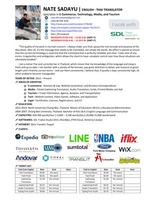 NATE SADAYU|ENGLISH - THAI TRANSLATOR
Specialize in E-Commerce, Technology, Media, and Tourism
nate.dhirasawasd@gmail.com
(+66) 80 499 3636
http://www.proz.com/translator/1796204
https://th.linkedin.com/in/nate-sadayu-7b376171
http://nate.journoportfolio.com
Nate_Dhirasawasd
WEEKDAYS 05:00 P.M. – 12.00 A.M. (GMT+7)
WEEKENDS 09:00 A.M. – 21.00 P.M. (GMT+7)
“The quality of my work is my main concern. I always make sure that I grasp the real concept and purpose of the
document; after all, it's the message that needs to be translated, not simply the words. No effort is spared to ensure
that the correct terminology is used and that the translated text is perfectly readable and clear. I take note of any
errors, irregularities and ambiguities, which allows the client to have complete control over how these situations are
ultimately handled.”
I am a native Thai and currently live in Thailand, which means that my knowledge of the language and slang is
fresh and up-to-date. I am familiar with a variety of file formats, pay great attention to detail, and research at great
length until I find the correct terms – and use them consistently. I believe that, if quality is kept consistently high, all
other problems become manageable.
YEARS OF ACTIVE: 2012 – Present
 AREAS OF EXPERTISE:
 E-commerce - Business & Law, Website localization, and Business Correspondence
 Media - Closed Captioning Translation, Audio Translation, Script, Printed Media, and Ads
 Tourism – Travel Information, Agency, Aviation, and Transportation
 Tech - Website content, Video Games, Software, and Application
 Legal - Certificates, Licenses, Registrations, and CV
 EDUCATION:
2012-2014: North University Chiang Mai, Thailand; Master of Education (M.Ed.), Educational Administration
2004-2007: Chiang Mai University, Thailand; Bachelor of Arts (B.A.) English Language and Communication
 CAPACITIES: 450-500 words/hour | 3,000 – 3,500 words/day | 20,000-25,000 words/week
 SOFTWARES: SDL Trados Studio 2015, Wordbee, XTM-Cloud, Alchemy Catalyst
 PAYMENT: Wire Transfer, Paypal
 CLIENTS:
 TARIFF LIST:
Task from English Rate Kind Note
Text Translation $0.04 Per word
Text Proof $0.02 Per word
Captioning
Translation
$1.50 Per minute
Captioning Proof $0.25 Per minute
Audio Translation $1.60 Per minute
Typing from Audio $0.60 Per minute
Task to English Rate Kind Note
Text Translation $0.06 Per word
Text Proof $0.04 Per word
Captioning
Translation
$1.60 Per minute
Captioning Proof $0.55 Per minute
Audio Translation $1.70 Per minute
Typing from Audio $0.70 Per minute
 