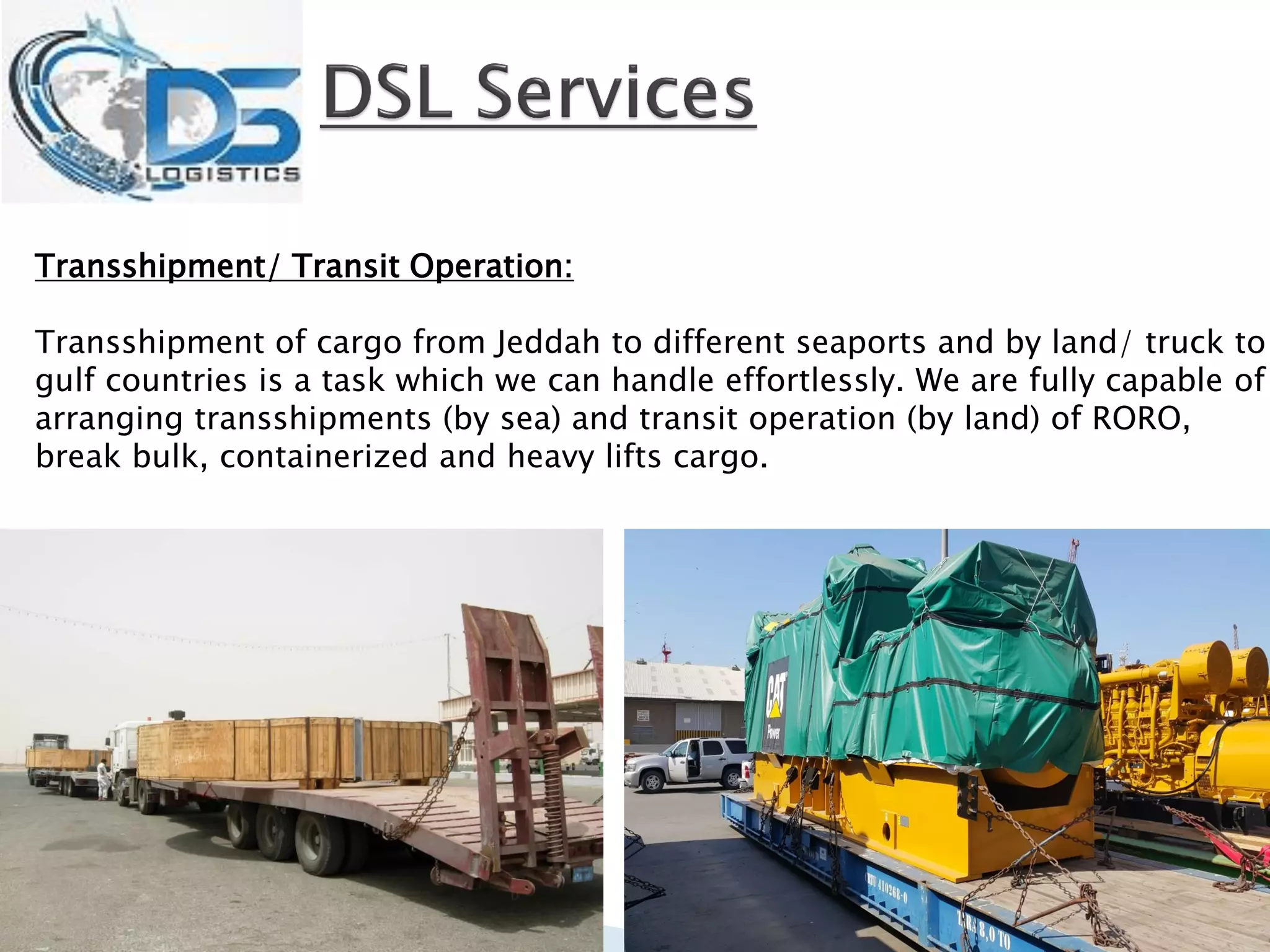 Transshipment/ Transit Operation:
Transshipment of cargo from Jeddah to different seaports and by land/ truck to
gulf countries is a task which we can handle effortlessly. We are fully capable of
arranging transshipments (by sea) and transit operation (by land) of RORO,
break bulk, containerized and heavy lifts cargo.
 