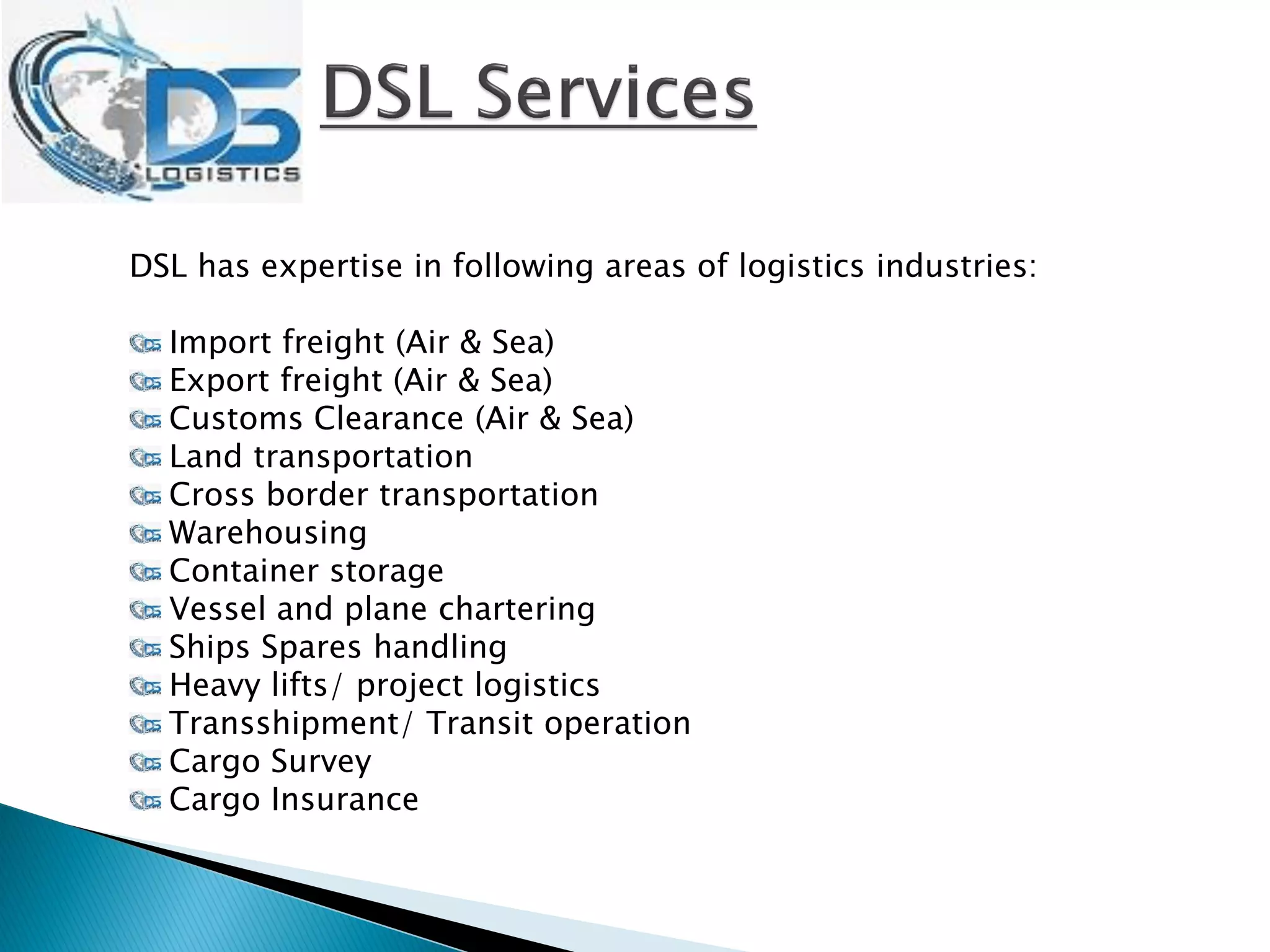 DSL has expertise in following areas of logistics industries:
Import freight (Air & Sea)
Export freight (Air & Sea)
Customs Clearance (Air & Sea)
Land transportation
Cross border transportation
Warehousing
Container storage
Vessel and plane chartering
Ships Spares handling
Heavy lifts/ project logistics
Transshipment/ Transit operation
Cargo Survey
Cargo Insurance
 