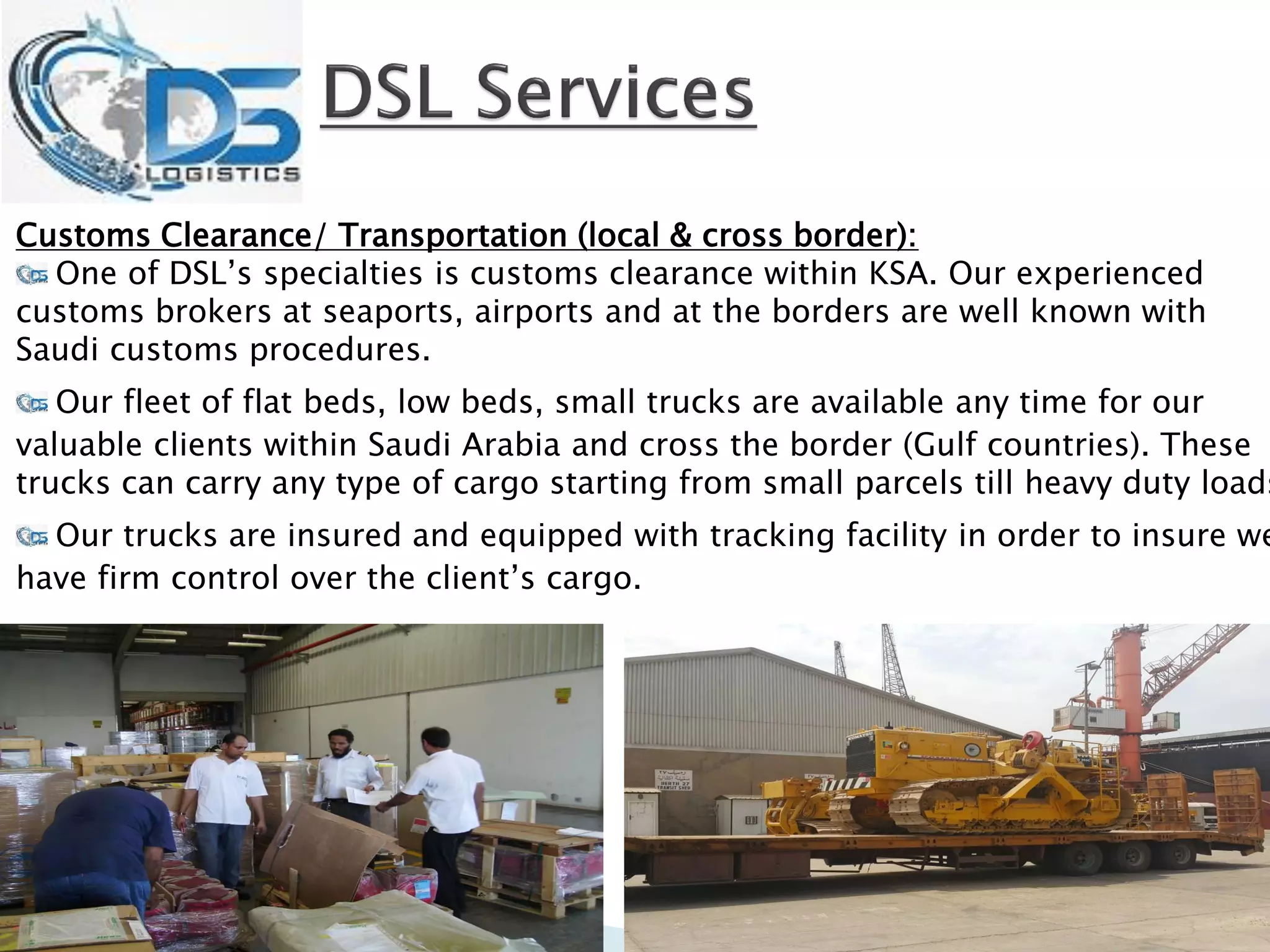 Customs Clearance/ Transportation (local & cross border):
One of DSL’s specialties is customs clearance within KSA. Our experienced
customs brokers at seaports, airports and at the borders are well known with
Saudi customs procedures.
Our fleet of flat beds, low beds, small trucks are available any time for our
valuable clients within Saudi Arabia and cross the border (Gulf countries). These
trucks can carry any type of cargo starting from small parcels till heavy duty loads
Our trucks are insured and equipped with tracking facility in order to insure we
have firm control over the client’s cargo.
 