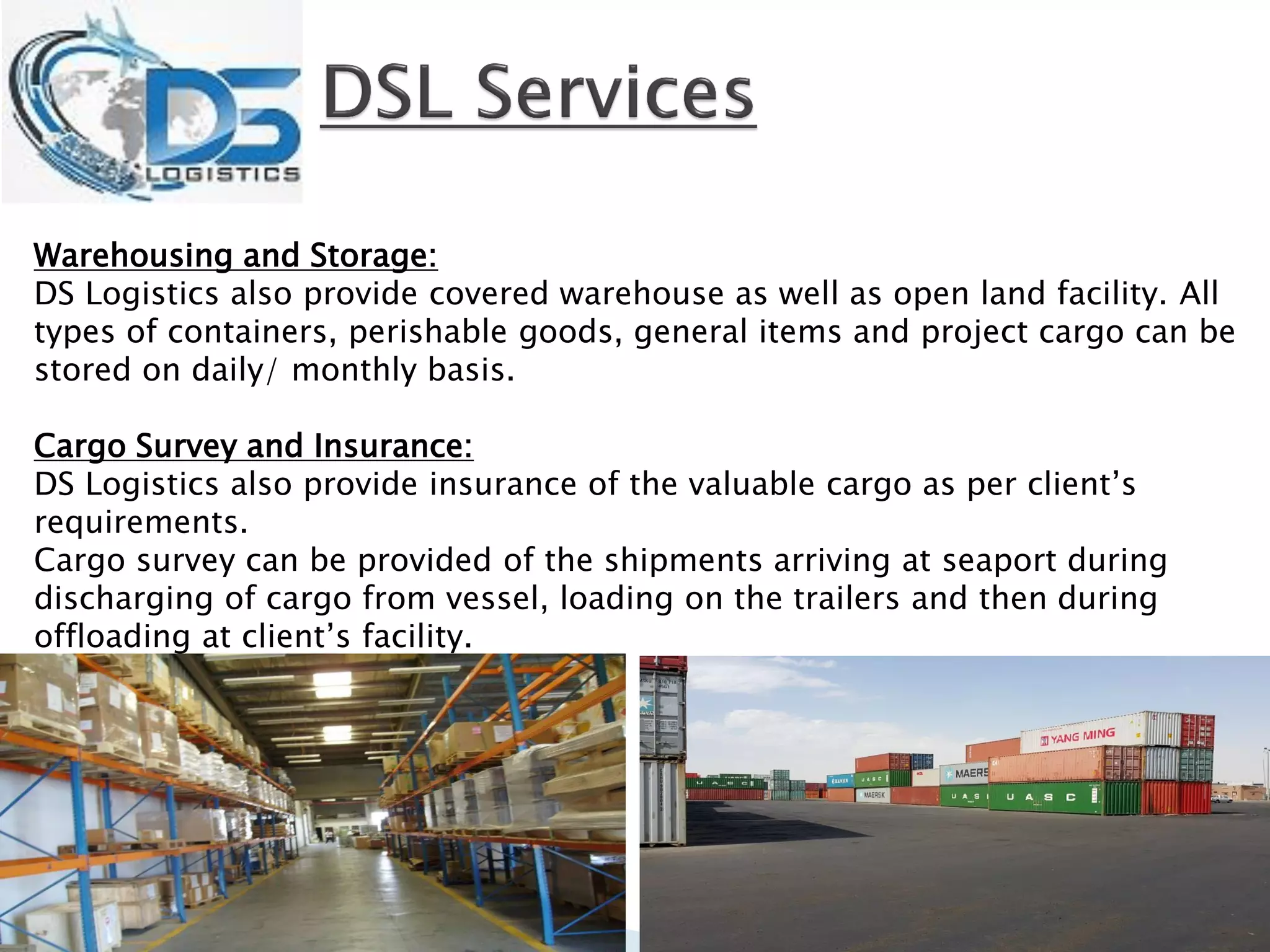 Warehousing and Storage:
DS Logistics also provide covered warehouse as well as open land facility. All
types of containers, perishable goods, general items and project cargo can be
stored on daily/ monthly basis.
Cargo Survey and Insurance:
DS Logistics also provide insurance of the valuable cargo as per client’s
requirements.
Cargo survey can be provided of the shipments arriving at seaport during
discharging of cargo from vessel, loading on the trailers and then during
offloading at client’s facility.
 