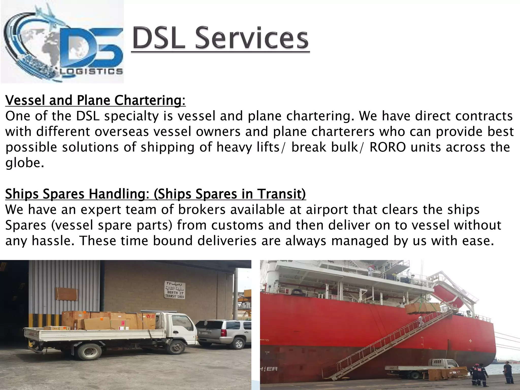 Vessel and Plane Chartering:
One of the DSL specialty is vessel and plane chartering. We have direct contracts
with different overseas vessel owners and plane charterers who can provide best
possible solutions of shipping of heavy lifts/ break bulk/ RORO units across the
globe.
Ships Spares Handling: (Ships Spares in Transit)
We have an expert team of brokers available at airport that clears the ships
Spares (vessel spare parts) from customs and then deliver on to vessel without
any hassle. These time bound deliveries are always managed by us with ease.
 