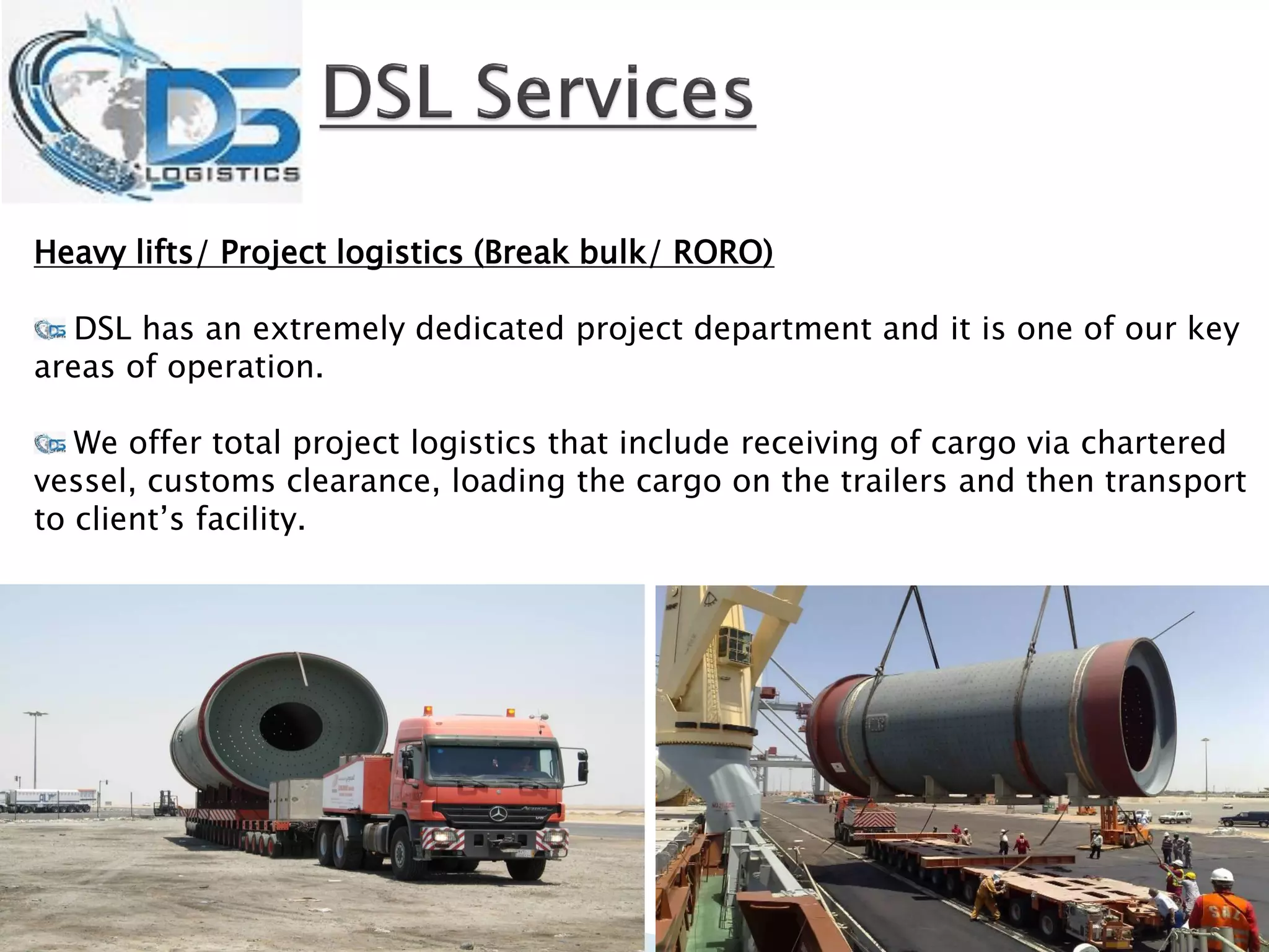 Heavy lifts/ Project logistics (Break bulk/ RORO)
DSL has an extremely dedicated project department and it is one of our key
areas of operation.
We offer total project logistics that include receiving of cargo via chartered
vessel, customs clearance, loading the cargo on the trailers and then transport
to client’s facility.
 