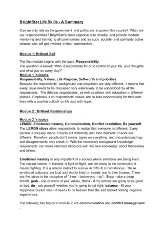 BrightStarLife Skills - A Summary
Can we only rely on the government and politicians to govern this country? What are
our responsibilities? BrightStar's main objective is to develop and provide modular
mentoring and training to all communities and as such, socially- and spiritually active
citizens who will get involved in their communities .
Module 1: Brilliant Self
The first module begins with the topic, Responsibility.
The question is asked: "Who is responsible for or in control of your life, your thoughts
and what you do every day?"
Module 1 's topics:
Responsibility, Values, Life Purpose, Self-worth and priorities.
Because the respondents' background and education are very different, it means that
every issue needs to be discussed very extensively to be understood by all the
respondents. The illiterate respondents, as well as others with education in different
phases. Emphasis is on respondents' values and to take responsibility for their own
lives with a positive outlook on life and with hope.
Module 2 : Brilliant Relationships
Module 2 's topics:
LEMON, Emotional mastery, Communication, Conflict resolution, Be yourself.
The LEMON slices allow respondents to realize that everyone is different. Every
person is uniquely made. People act differently and their methods of work are
different. Therefore people don’t always agree on everything and misunderstandings
and disagreements may sneak in. With the necessary background knowledge
respondents can make informed decisions with the new knowledge about themselves
and others.
Emotional mastery is very important in a society where emotions are being lived.
The natural instinct in humans is fight or flight, and for many in the community it
means fighting. It is a natural instinct to survive in difficult circumstances. These
emotional outbursts are loud and visibly lived on streets and in their houses. There
are five steps to the discipline of " think - before-you - do": Stop - take a deep
breath, grab - one or more of your values, think - if my actions are going to be good
or bad, do - ask yourself whether you're going to act right, balance - fill your
happiness bucket first – it needs to be heavier than the sad bucket holding negative
experiences.
The following two topics in module 2 are communication and conflict management
.
 