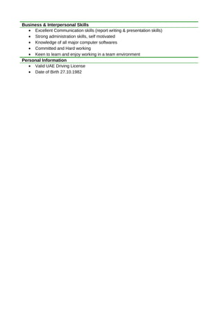 Business & Interpersonal Skills
• Excellent Communication skills (report writing & presentation skills)
• Strong administration skills, self motivated
• Knowledge of all major computer softwares
• Committed and Hard working
• Keen to learn and enjoy working in a team environment
Personal Information
• Valid UAE Driving License
• Date of Birth 27.10.1982
 