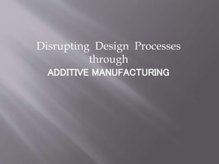 Disrupting Design Processes
through
ADDITIVE MANUFACTURING
 