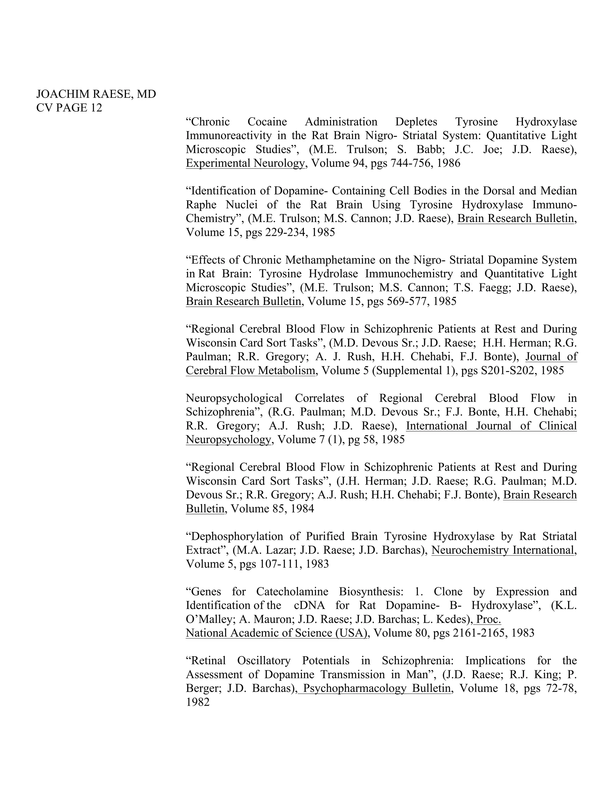 JOACHIM RAESE, MD
CV PAGE 12
“Chronic Cocaine Administration Depletes Tyrosine Hydroxylase
Immunoreactivity in the Rat Brain Nigro- Striatal System: Quantitative Light
Microscopic Studies”, (M.E. Trulson; S. Babb; J.C. Joe; J.D. Raese),
Experimental Neurology, Volume 94, pgs 744-756, 1986
“Identification of Dopamine- Containing Cell Bodies in the Dorsal and Median
Raphe Nuclei of the Rat Brain Using Tyrosine Hydroxylase Immuno-
Chemistry”, (M.E. Trulson; M.S. Cannon; J.D. Raese), Brain Research Bulletin,
Volume 15, pgs 229-234, 1985
“Effects of Chronic Methamphetamine on the Nigro- Striatal Dopamine System
in Rat Brain: Tyrosine Hydrolase Immunochemistry and Quantitative Light
Microscopic Studies”, (M.E. Trulson; M.S. Cannon; T.S. Faegg; J.D. Raese),
Brain Research Bulletin, Volume 15, pgs 569-577, 1985
“Regional Cerebral Blood Flow in Schizophrenic Patients at Rest and During
Wisconsin Card Sort Tasks”, (M.D. Devous Sr.; J.D. Raese; H.H. Herman; R.G.
Paulman; R.R. Gregory; A. J. Rush, H.H. Chehabi, F.J. Bonte), Journal of
Cerebral Flow Metabolism, Volume 5 (Supplemental 1), pgs S201-S202, 1985
Neuropsychological Correlates of Regional Cerebral Blood Flow in
Schizophrenia”, (R.G. Paulman; M.D. Devous Sr.; F.J. Bonte, H.H. Chehabi;
R.R. Gregory; A.J. Rush; J.D. Raese), International Journal of Clinical
Neuropsychology, Volume 7 (1), pg 58, 1985
“Regional Cerebral Blood Flow in Schizophrenic Patients at Rest and During
Wisconsin Card Sort Tasks”, (J.H. Herman; J.D. Raese; R.G. Paulman; M.D.
Devous Sr.; R.R. Gregory; A.J. Rush; H.H. Chehabi; F.J. Bonte), Brain Research
Bulletin, Volume 85, 1984
“Dephosphorylation of Purified Brain Tyrosine Hydroxylase by Rat Striatal
Extract”, (M.A. Lazar; J.D. Raese; J.D. Barchas), Neurochemistry International,
Volume 5, pgs 107-111, 1983
“Genes for Catecholamine Biosynthesis: 1. Clone by Expression and
Identification of the cDNA for Rat Dopamine- B- Hydroxylase”, (K.L.
O’Malley; A. Mauron; J.D. Raese; J.D. Barchas; L. Kedes), Proc.
National Academic of Science (USA), Volume 80, pgs 2161-2165, 1983
“Retinal Oscillatory Potentials in Schizophrenia: Implications for the
Assessment of Dopamine Transmission in Man”, (J.D. Raese; R.J. King; P.
Berger; J.D. Barchas), Psychopharmacology Bulletin, Volume 18, pgs 72-78,
1982
 