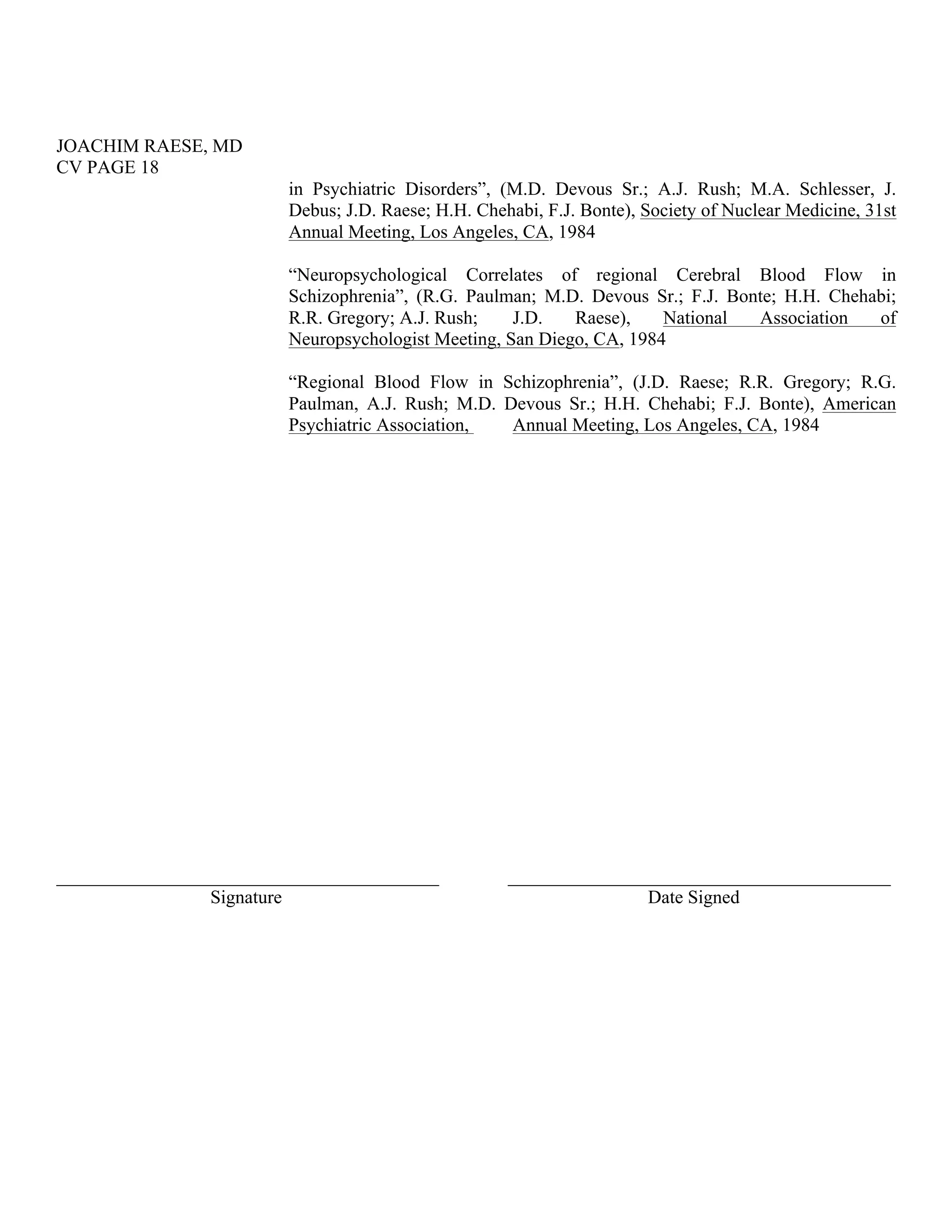 JOACHIM RAESE, MD
CV PAGE 18
in Psychiatric Disorders”, (M.D. Devous Sr.; A.J. Rush; M.A. Schlesser, J.
Debus; J.D. Raese; H.H. Chehabi, F.J. Bonte), Society of Nuclear Medicine, 31st
Annual Meeting, Los Angeles, CA, 1984
“Neuropsychological Correlates of regional Cerebral Blood Flow in
Schizophrenia”, (R.G. Paulman; M.D. Devous Sr.; F.J. Bonte; H.H. Chehabi;
R.R. Gregory; A.J. Rush; J.D. Raese), National Association of
Neuropsychologist Meeting, San Diego, CA, 1984
“Regional Blood Flow in Schizophrenia”, (J.D. Raese; R.R. Gregory; R.G.
Paulman, A.J. Rush; M.D. Devous Sr.; H.H. Chehabi; F.J. Bonte), American
Psychiatric Association, Annual Meeting, Los Angeles, CA, 1984
_________________________________________
Signature
_________________________________________
Date Signed
 