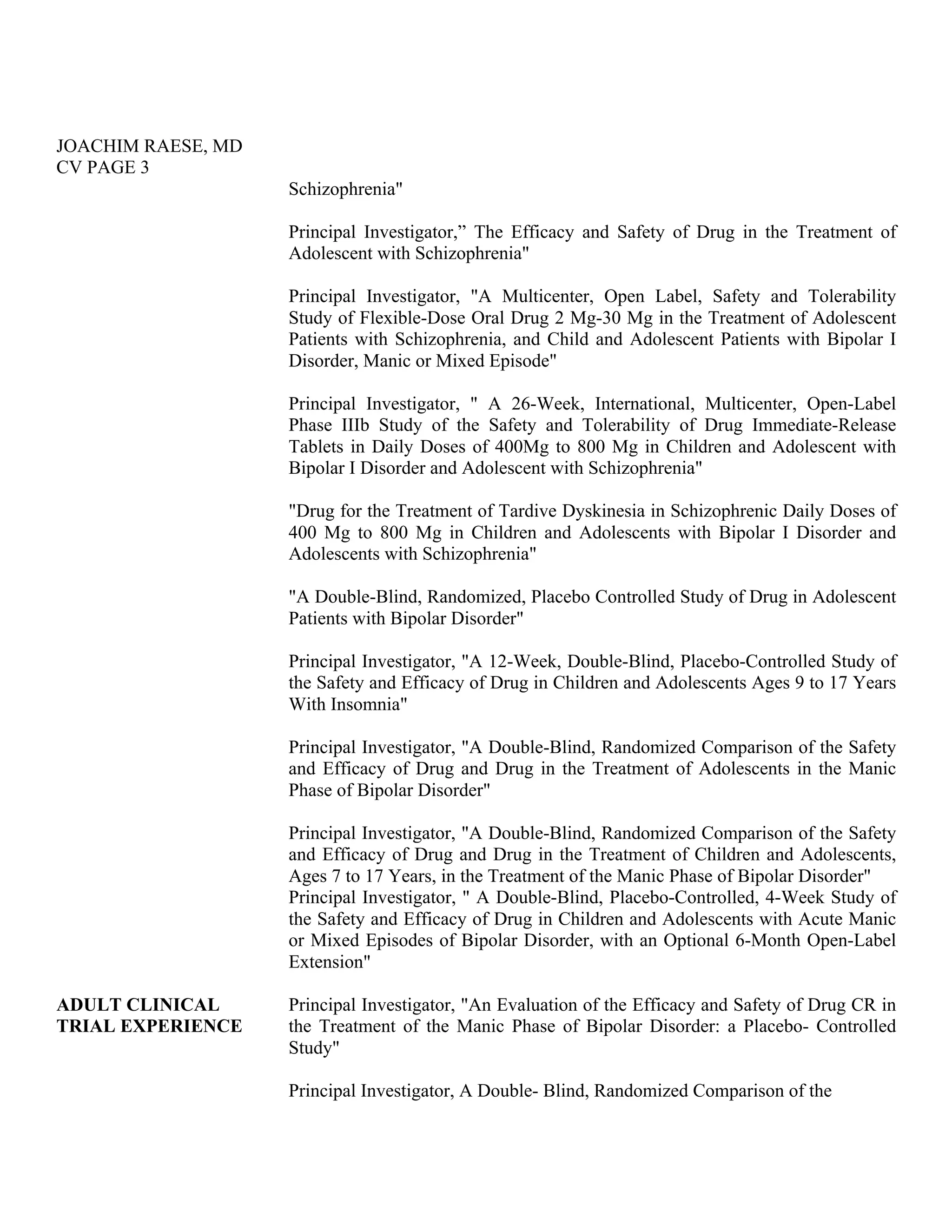 JOACHIM RAESE, MD
CV PAGE 3
Schizophrenia"
Principal Investigator,” The Efficacy and Safety of Drug in the Treatment of
Adolescent with Schizophrenia"
Principal Investigator, "A Multicenter, Open Label, Safety and Tolerability
Study of Flexible-Dose Oral Drug 2 Mg-30 Mg in the Treatment of Adolescent
Patients with Schizophrenia, and Child and Adolescent Patients with Bipolar I
Disorder, Manic or Mixed Episode"
Principal Investigator, " A 26-Week, International, Multicenter, Open-Label
Phase IIIb Study of the Safety and Tolerability of Drug Immediate-Release
Tablets in Daily Doses of 400Mg to 800 Mg in Children and Adolescent with
Bipolar I Disorder and Adolescent with Schizophrenia"
"Drug for the Treatment of Tardive Dyskinesia in Schizophrenic Daily Doses of
400 Mg to 800 Mg in Children and Adolescents with Bipolar I Disorder and
Adolescents with Schizophrenia"
"A Double-Blind, Randomized, Placebo Controlled Study of Drug in Adolescent
Patients with Bipolar Disorder"
Principal Investigator, "A 12-Week, Double-Blind, Placebo-Controlled Study of
the Safety and Efficacy of Drug in Children and Adolescents Ages 9 to 17 Years
With Insomnia"
Principal Investigator, "A Double-Blind, Randomized Comparison of the Safety
and Efficacy of Drug and Drug in the Treatment of Adolescents in the Manic
Phase of Bipolar Disorder"
Principal Investigator, "A Double-Blind, Randomized Comparison of the Safety
and Efficacy of Drug and Drug in the Treatment of Children and Adolescents,
Ages 7 to 17 Years, in the Treatment of the Manic Phase of Bipolar Disorder"
Principal Investigator, " A Double-Blind, Placebo-Controlled, 4-Week Study of
the Safety and Efficacy of Drug in Children and Adolescents with Acute Manic
or Mixed Episodes of Bipolar Disorder, with an Optional 6-Month Open-Label
Extension"
ADULT CLINICAL
TRIAL EXPERIENCE
Principal Investigator, "An Evaluation of the Efficacy and Safety of Drug CR in
the Treatment of the Manic Phase of Bipolar Disorder: a Placebo- Controlled
Study"
Principal Investigator, A Double- Blind, Randomized Comparison of the
 
