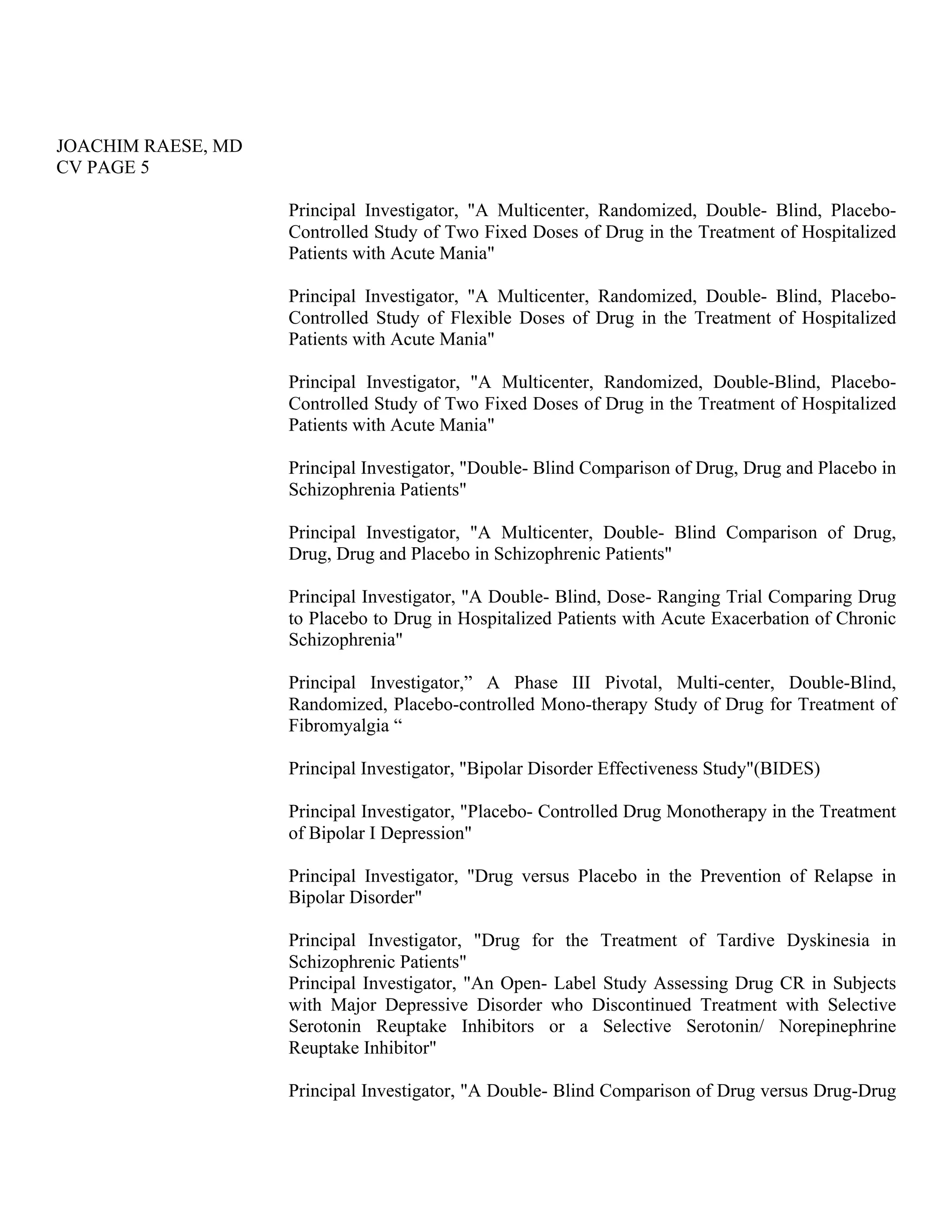JOACHIM RAESE, MD
CV PAGE 5
Principal Investigator, "A Multicenter, Randomized, Double- Blind, Placebo-
Controlled Study of Two Fixed Doses of Drug in the Treatment of Hospitalized
Patients with Acute Mania"
Principal Investigator, "A Multicenter, Randomized, Double- Blind, Placebo-
Controlled Study of Flexible Doses of Drug in the Treatment of Hospitalized
Patients with Acute Mania"
Principal Investigator, "A Multicenter, Randomized, Double-Blind, Placebo-
Controlled Study of Two Fixed Doses of Drug in the Treatment of Hospitalized
Patients with Acute Mania"
Principal Investigator, "Double- Blind Comparison of Drug, Drug and Placebo in
Schizophrenia Patients"
Principal Investigator, "A Multicenter, Double- Blind Comparison of Drug,
Drug, Drug and Placebo in Schizophrenic Patients"
Principal Investigator, "A Double- Blind, Dose- Ranging Trial Comparing Drug
to Placebo to Drug in Hospitalized Patients with Acute Exacerbation of Chronic
Schizophrenia"
Principal Investigator,” A Phase III Pivotal, Multi-center, Double-Blind,
Randomized, Placebo-controlled Mono-therapy Study of Drug for Treatment of
Fibromyalgia “
Principal Investigator, "Bipolar Disorder Effectiveness Study"(BIDES)
Principal Investigator, "Placebo- Controlled Drug Monotherapy in the Treatment
of Bipolar I Depression"
Principal Investigator, "Drug versus Placebo in the Prevention of Relapse in
Bipolar Disorder"
Principal Investigator, "Drug for the Treatment of Tardive Dyskinesia in
Schizophrenic Patients"
Principal Investigator, "An Open- Label Study Assessing Drug CR in Subjects
with Major Depressive Disorder who Discontinued Treatment with Selective
Serotonin Reuptake Inhibitors or a Selective Serotonin/ Norepinephrine
Reuptake Inhibitor"
Principal Investigator, "A Double- Blind Comparison of Drug versus Drug-Drug
 