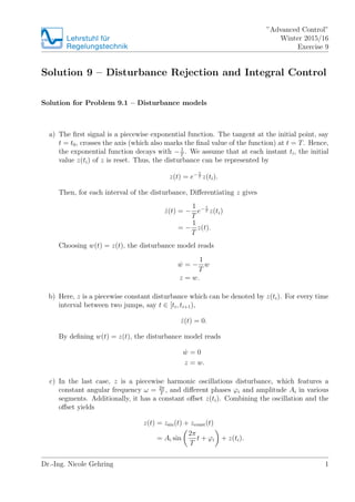 Lehrstuhlfür
Regelungstechnik
”Advanced Control”
Winter 2015/16
Exercise 9
Solution 9 – Disturbance Rejection and Integral Control
Solution for Problem 9.1 – Disturbance models
a) The ﬁrst signal is a piecewise exponential function. The tangent at the initial point, say
t = t0, crosses the axis (which also marks the ﬁnal value of the function) at t = T. Hence,
the exponential function decays with − 1
T
. We assume that at each instant ti, the initial
value z(ti) of z is reset. Thus, the disturbance can be represented by
z(t) = e− t
T z(ti).
Then, for each interval of the disturbance, Diﬀerentiating z gives
˙z(t) = −
1
T
e− t
T z(ti)
= −
1
T
z(t).
Choosing w(t) = z(t), the disturbance model reads
˙w = −
1
T
w
z = w.
b) Here, z is a piecewise constant disturbance which can be denoted by z(ti). For every time
interval between two jumps, say t ∈ [ti, ti+1),
˙z(t) = 0.
By deﬁning w(t) = z(t), the disturbance model reads
˙w = 0
z = w.
c) In the last case, z is a piecewise harmonic oscillations disturbance, which features a
constant angular frequency ω = 2π
T
, and diﬀerent phases ϕi and amplitude Ai in various
segments. Additionally, it has a constant oﬀset z(ti). Combining the oscillation and the
oﬀset yields
z(t) = zsin(t) + zconst(t)
= Ai sin
2π
T
t + ϕi + z(ti).
Dr.-Ing. Nicole Gehring 1
 