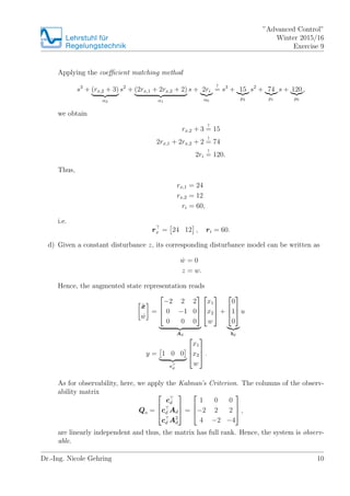 Lehrstuhlfr
Regelungstechnik
Advanced Control
Winter 2015/16
Exercise 9
Applying the coe?cient matching method
s3
+ (rx,2 + 3)
2
s2
+ (2rx,1 + 2rx,2 + 2)
1
s + 2ri
0
!
= s3
+ 15
p2
s2
+ 74
p1
s + 120
p0
,
we obtain
rx,2 + 3
!
= 15
2rx,1 + 2rx,2 + 2
!
= 74
2ri
!
= 120.
Thus,
rx,1 = 24
rx,2 = 12
ri = 60,
i.e.
rx = 24 12 , ri = 60.
d) Given a constant disturbance z, its corresponding disturbance model can be written as
Bw = 0
z = w.
Hence, the augmented state representation reads
Bx
Bw
=
?
?
?
?2 2 2
0 ?1 0
0 0 0
?
?
?
Ad
?
?
?
x1
x2
w
?
?
? +
?
?
?
0
1
0
?
?
?
bd
u
y = 1 0 0
cd
?
?
?
x1
x2
w
?
?
? .
As for observability, here, we apply the Kalmans Criterion. The columns of the observ-
ability matrix
Qo =
?
?
?
cd
cd Ad
cd A2
d
?
?
? =
?
?
?
1 0 0
?2 2 2
4 ?2 ?4
?
?
? ,
are linearly independent and thus, the matrix has full rank. Hence, the system is observ-
able.
Dr.-Ing. Nicole Gehring 10
 